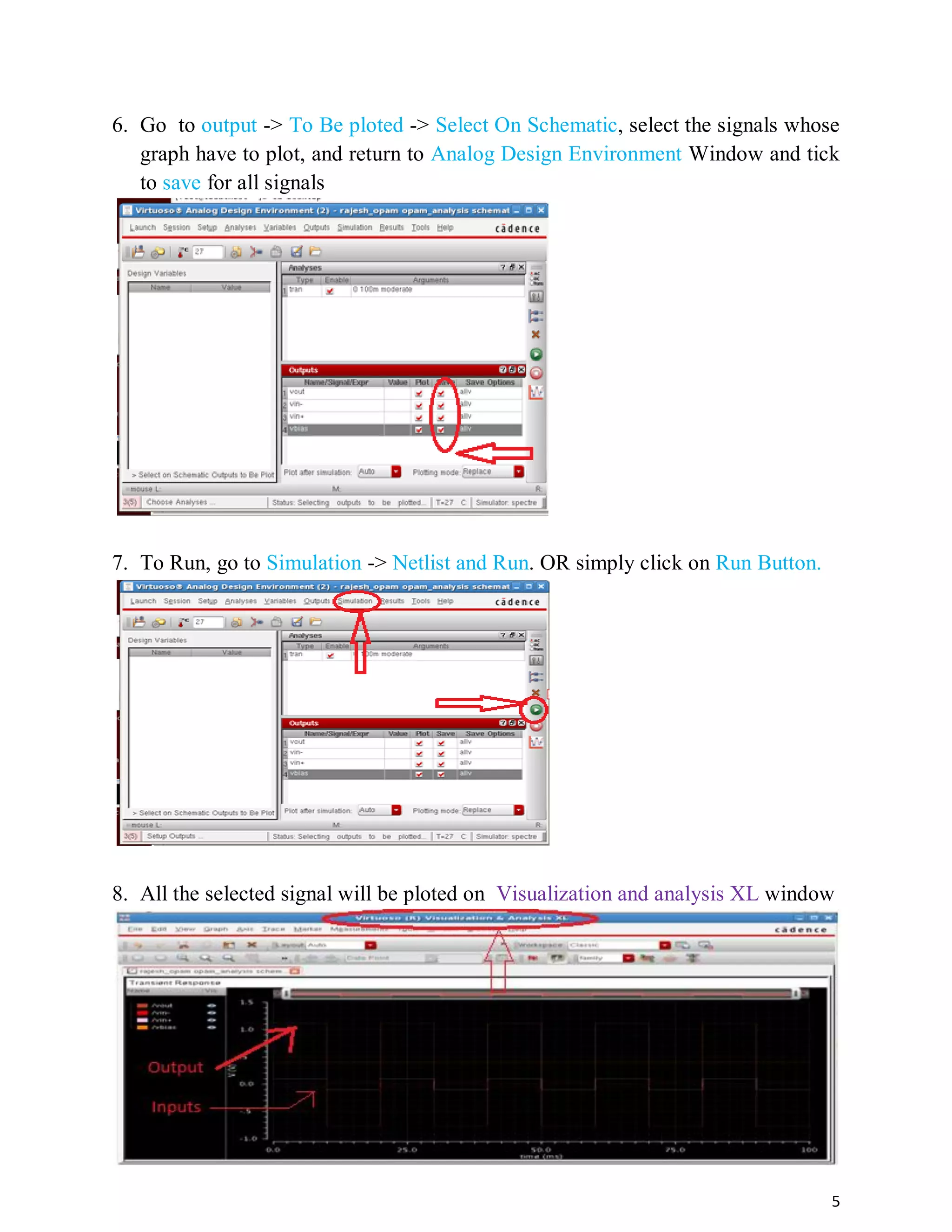 5
6. Go to output -> To Be ploted -> Select On Schematic, select the signals whose
graph have to plot, and return to Analog Design Environment Window and tick
to save for all signals
7. To Run, go to Simulation -> Netlist and Run. OR simply click on Run Button.
8. All the selected signal will be ploted on Visualization and analysis XL window
 