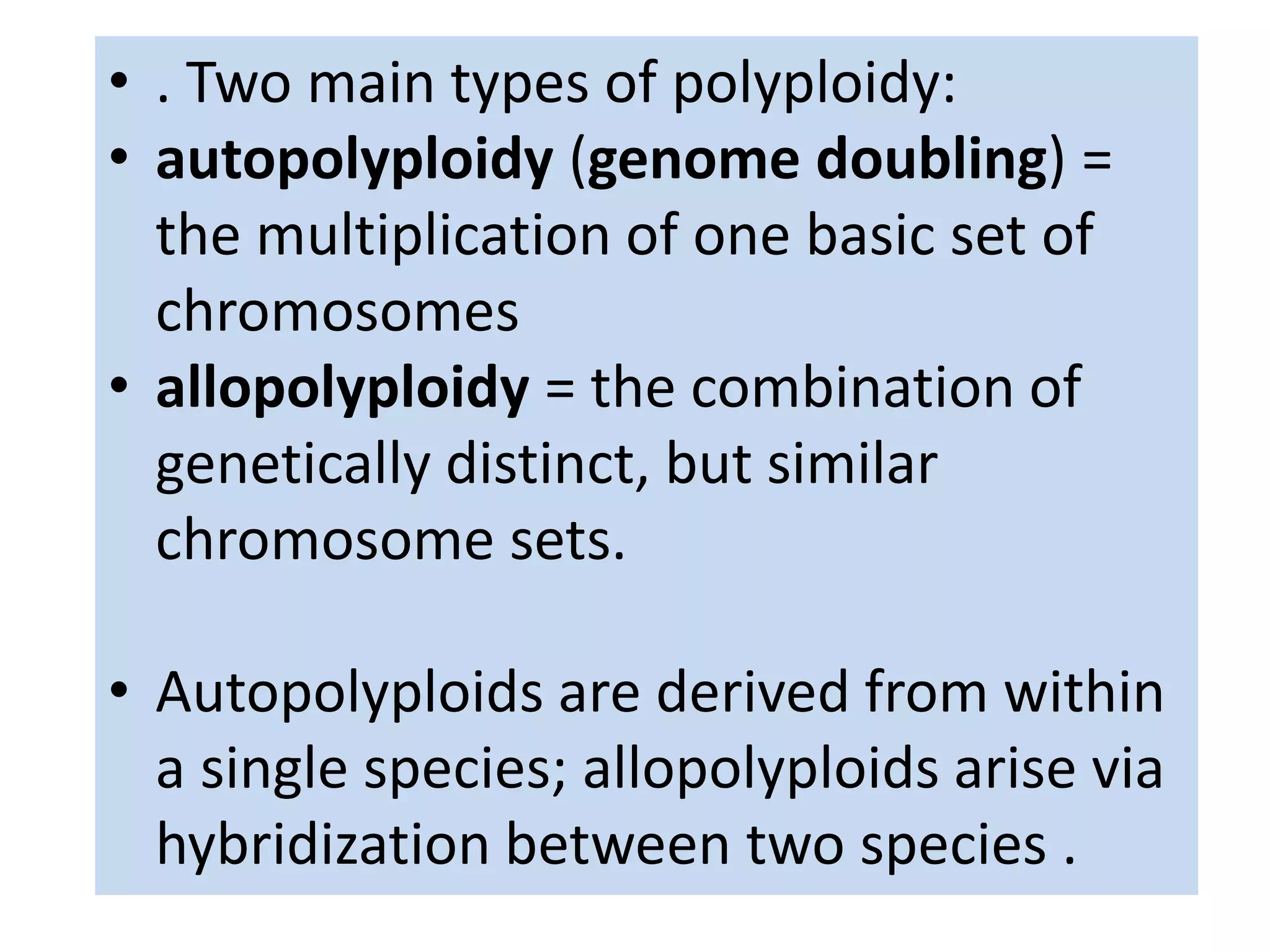 • . Two main types of polyploidy: 
• autopolyploidy (genome doubling) = 
the multiplication of one basic set of 
chromosomes 
• allopolyploidy = the combination of 
genetically distinct, but similar 
chromosome sets. 
• Autopolyploids are derived from within 
a single species; allopolyploids arise via 
hybridization between two species . 
 