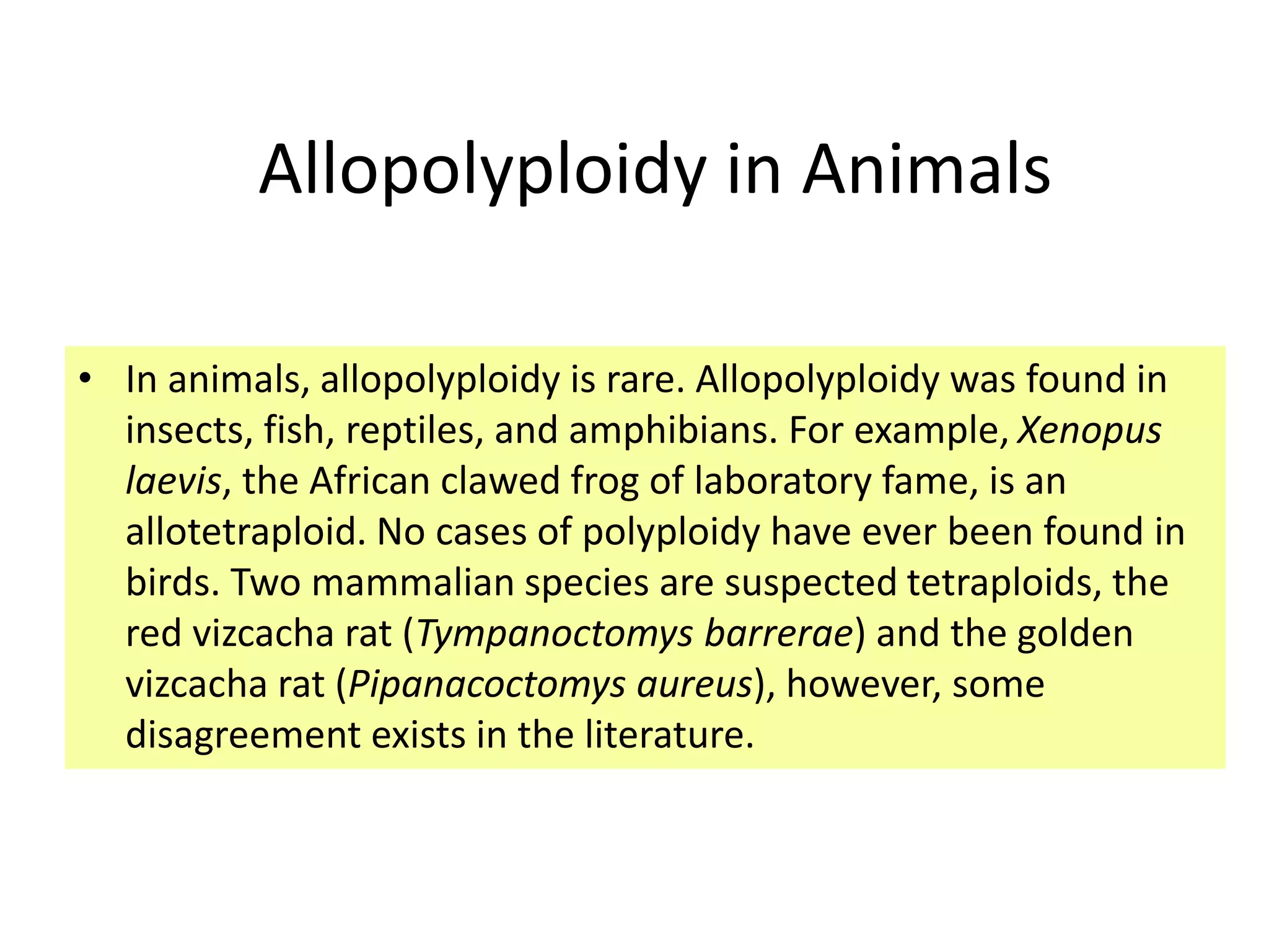 Allopolyploidy in Animals 
• In animals, allopolyploidy is rare. Allopolyploidy was found in 
insects, fish, reptiles, and amphibians. For example, Xenopus 
laevis, the African clawed frog of laboratory fame, is an 
allotetraploid. No cases of polyploidy have ever been found in 
birds. Two mammalian species are suspected tetraploids, the 
red vizcacha rat (Tympanoctomys barrerae) and the golden 
vizcacha rat (Pipanacoctomys aureus), however, some 
disagreement exists in the literature. 
 