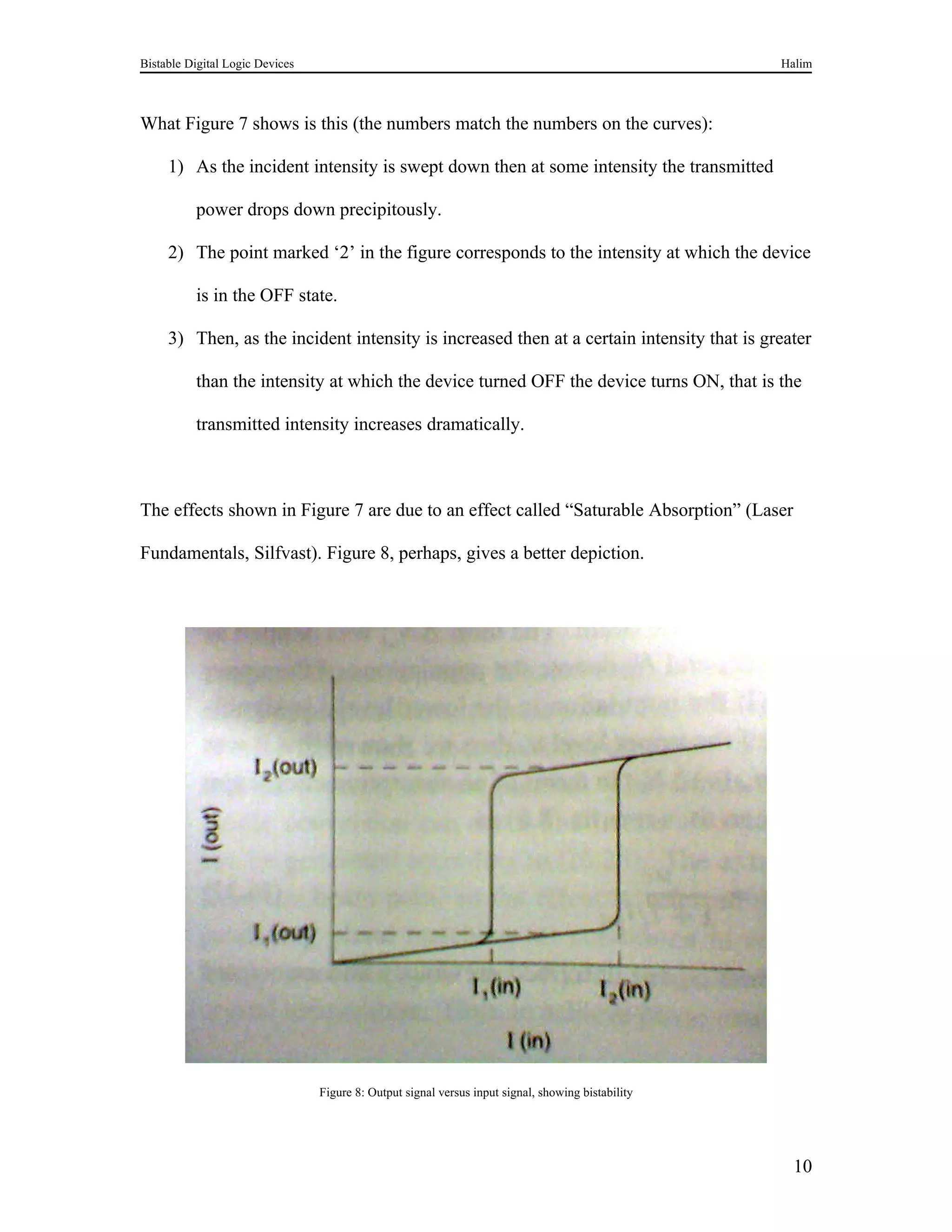 Bistable Digital Logic Devices                                                                      Halim



What Figure 7 shows is this (the numbers match the numbers on the curves):

     1) As the incident intensity is swept down then at some intensity the transmitted

          power drops down precipitously.

     2) The point marked ‘2’ in the figure corresponds to the intensity at which the device

          is in the OFF state.

     3) Then, as the incident intensity is increased then at a certain intensity that is greater

          than the intensity at which the device turned OFF the device turns ON, that is the

          transmitted intensity increases dramatically.



The effects shown in Figure 7 are due to an effect called “Saturable Absorption” (Laser

Fundamentals, Silfvast). Figure 8, perhaps, gives a better depiction.




                                 Figure 8: Output signal versus input signal, showing bistability




                                                                                                     10
 