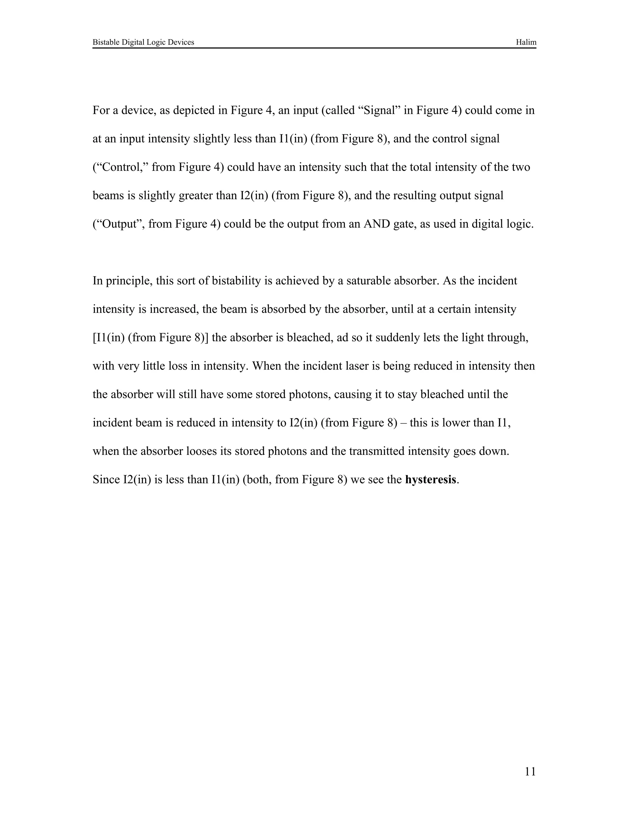 Bistable Digital Logic Devices                                                             Halim




For a device, as depicted in Figure 4, an input (called “Signal” in Figure 4) could come in

at an input intensity slightly less than I1(in) (from Figure 8), and the control signal

(“Control,” from Figure 4) could have an intensity such that the total intensity of the two

beams is slightly greater than I2(in) (from Figure 8), and the resulting output signal

(“Output”, from Figure 4) could be the output from an AND gate, as used in digital logic.



In principle, this sort of bistability is achieved by a saturable absorber. As the incident

intensity is increased, the beam is absorbed by the absorber, until at a certain intensity

[I1(in) (from Figure 8)] the absorber is bleached, ad so it suddenly lets the light through,

with very little loss in intensity. When the incident laser is being reduced in intensity then

the absorber will still have some stored photons, causing it to stay bleached until the

incident beam is reduced in intensity to I2(in) (from Figure 8) – this is lower than I1,

when the absorber looses its stored photons and the transmitted intensity goes down.

Since I2(in) is less than I1(in) (both, from Figure 8) we see the hysteresis.




                                                                                              11
 