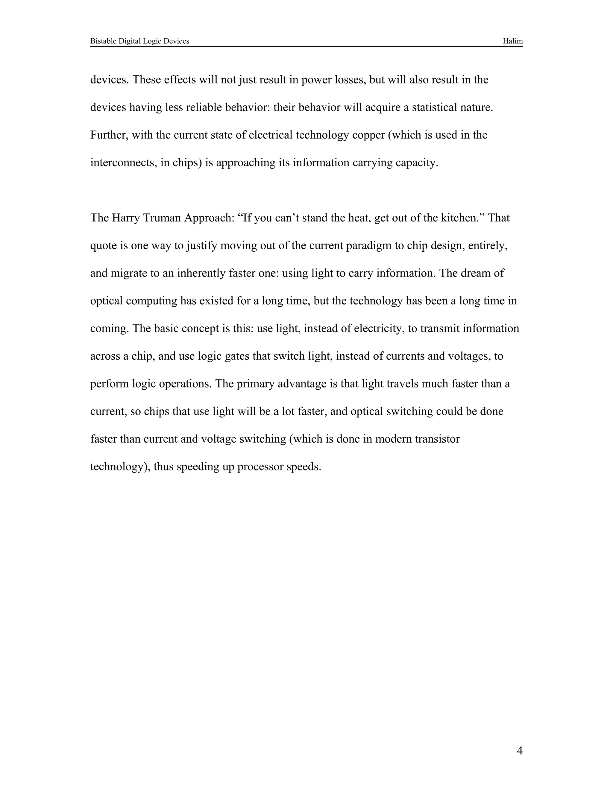 Bistable Digital Logic Devices                                                             Halim



devices. These effects will not just result in power losses, but will also result in the

devices having less reliable behavior: their behavior will acquire a statistical nature.

Further, with the current state of electrical technology copper (which is used in the

interconnects, in chips) is approaching its information carrying capacity.



The Harry Truman Approach: “If you can’t stand the heat, get out of the kitchen.” That

quote is one way to justify moving out of the current paradigm to chip design, entirely,

and migrate to an inherently faster one: using light to carry information. The dream of

optical computing has existed for a long time, but the technology has been a long time in

coming. The basic concept is this: use light, instead of electricity, to transmit information

across a chip, and use logic gates that switch light, instead of currents and voltages, to

perform logic operations. The primary advantage is that light travels much faster than a

current, so chips that use light will be a lot faster, and optical switching could be done

faster than current and voltage switching (which is done in modern transistor

technology), thus speeding up processor speeds.




                                                                                              4
 
