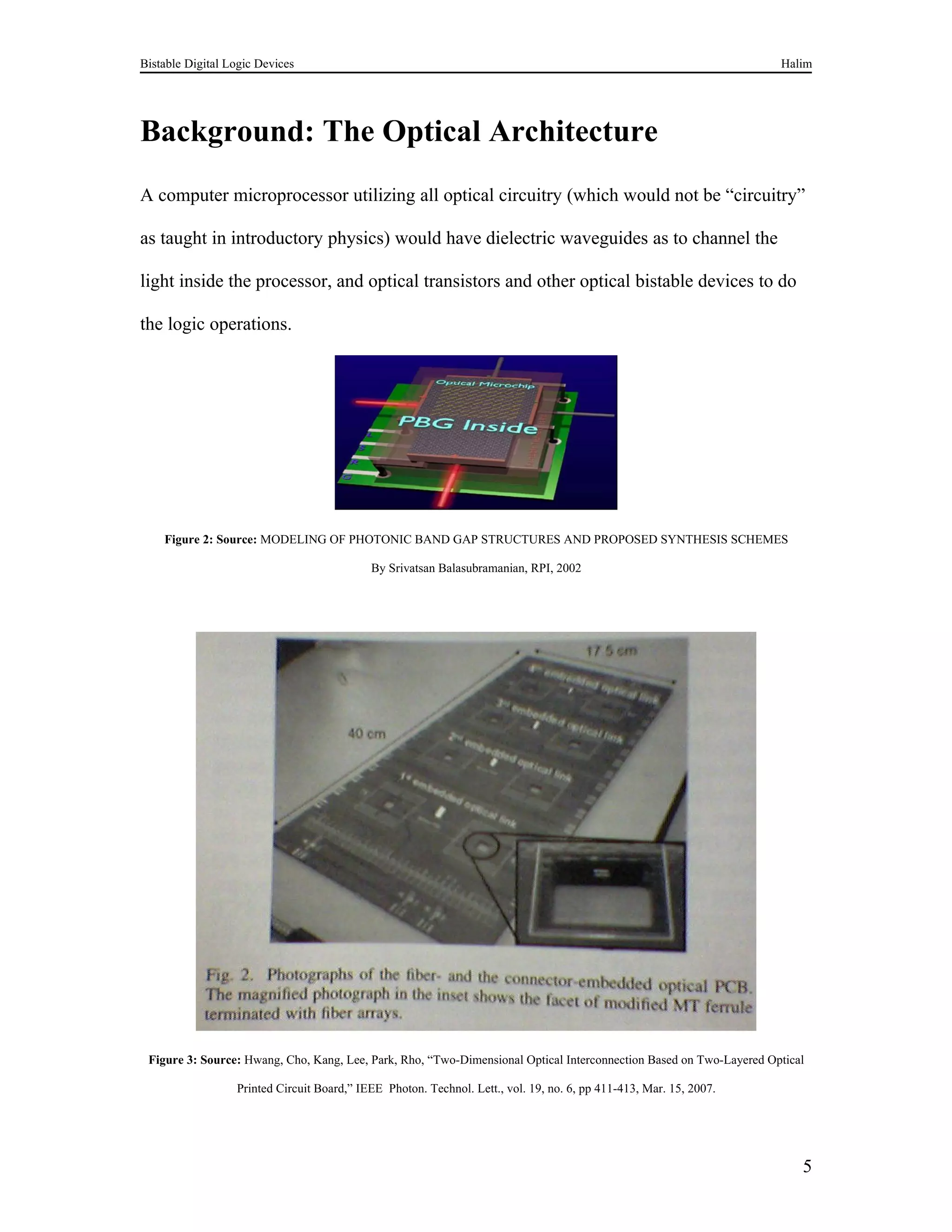 Bistable Digital Logic Devices                                                                                       Halim




Background: The Optical Architecture
A computer microprocessor utilizing all optical circuitry (which would not be “circuitry”

as taught in introductory physics) would have dielectric waveguides as to channel the

light inside the processor, and optical transistors and other optical bistable devices to do

the logic operations.




    Figure 2: Source: MODELING OF PHOTONIC BAND GAP STRUCTURES AND PROPOSED SYNTHESIS SCHEMES

                                            By Srivatsan Balasubramanian, RPI, 2002




 Figure 3: Source: Hwang, Cho, Kang, Lee, Park, Rho, “Two-Dimensional Optical Interconnection Based on Two-Layered Optical

                  Printed Circuit Board,” IEEE Photon. Technol. Lett., vol. 19, no. 6, pp 411-413, Mar. 15, 2007.




                                                                                                                         5
 