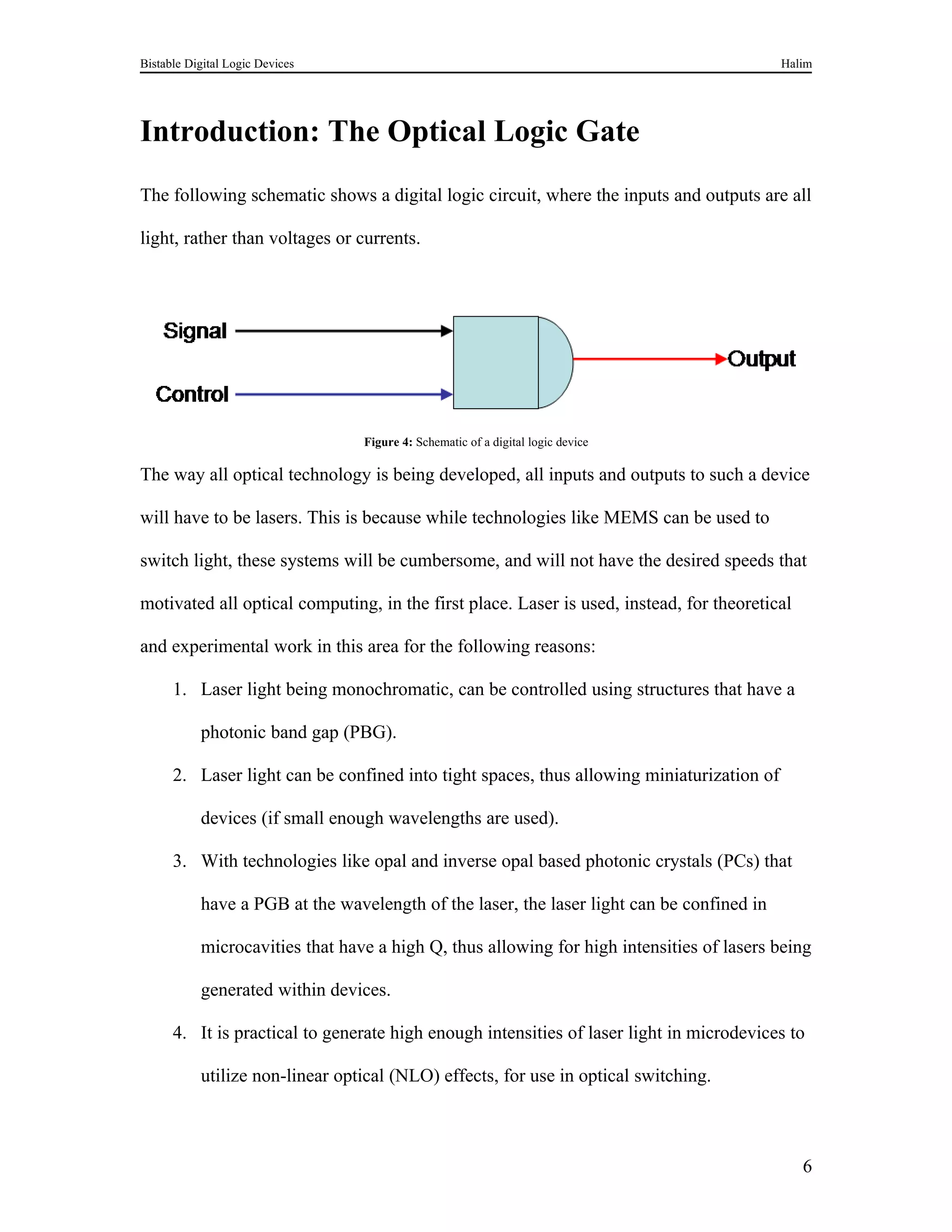 Bistable Digital Logic Devices                                                             Halim




Introduction: The Optical Logic Gate
The following schematic shows a digital logic circuit, where the inputs and outputs are all

light, rather than voltages or currents.




                                 Figure 4: Schematic of a digital logic device

The way all optical technology is being developed, all inputs and outputs to such a device

will have to be lasers. This is because while technologies like MEMS can be used to

switch light, these systems will be cumbersome, and will not have the desired speeds that

motivated all optical computing, in the first place. Laser is used, instead, for theoretical

and experimental work in this area for the following reasons:

      1. Laser light being monochromatic, can be controlled using structures that have a

           photonic band gap (PBG).

      2. Laser light can be confined into tight spaces, thus allowing miniaturization of

           devices (if small enough wavelengths are used).

      3. With technologies like opal and inverse opal based photonic crystals (PCs) that

           have a PGB at the wavelength of the laser, the laser light can be confined in

           microcavities that have a high Q, thus allowing for high intensities of lasers being

           generated within devices.

      4. It is practical to generate high enough intensities of laser light in microdevices to

           utilize non-linear optical (NLO) effects, for use in optical switching.



                                                                                               6
 