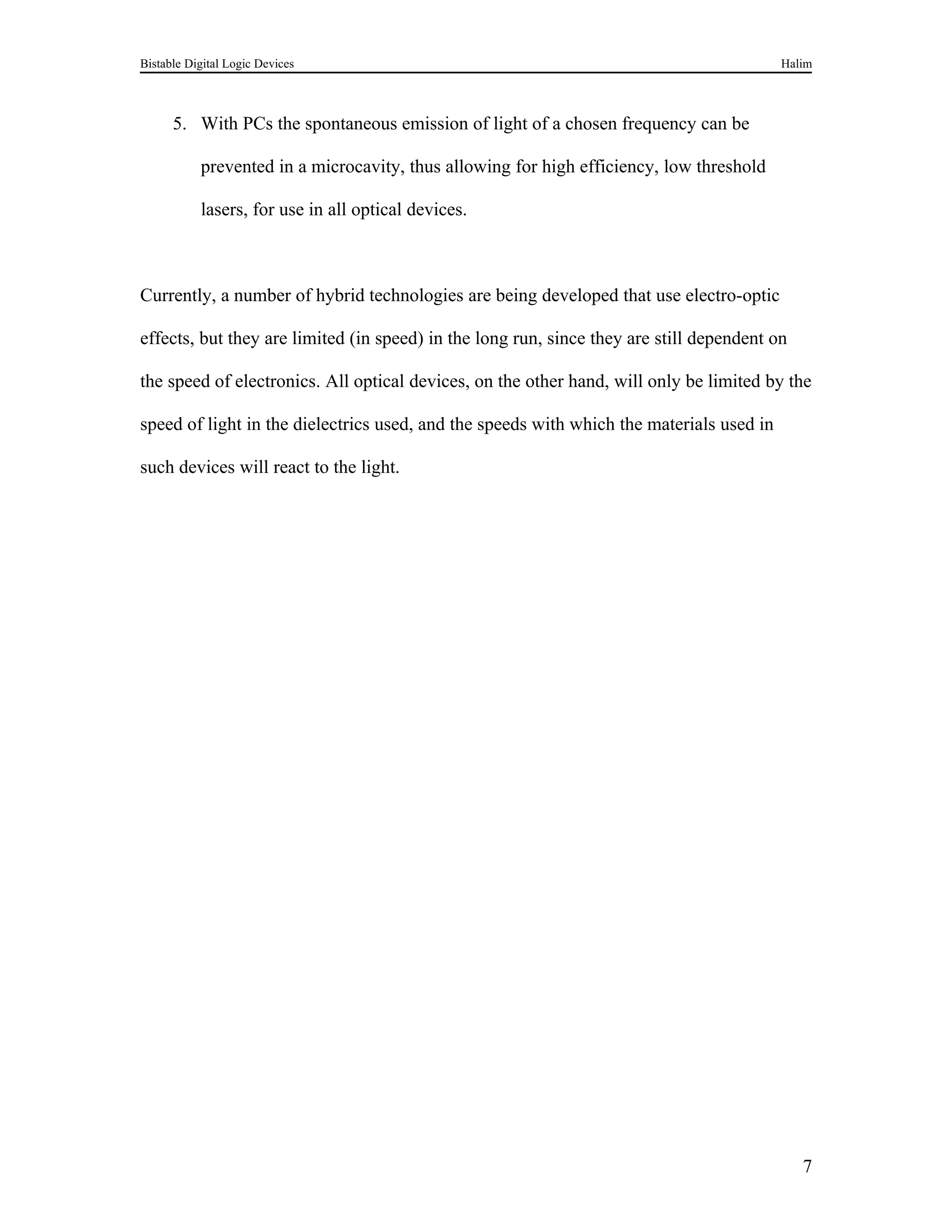 Bistable Digital Logic Devices                                                            Halim



      5. With PCs the spontaneous emission of light of a chosen frequency can be

           prevented in a microcavity, thus allowing for high efficiency, low threshold

           lasers, for use in all optical devices.



Currently, a number of hybrid technologies are being developed that use electro-optic

effects, but they are limited (in speed) in the long run, since they are still dependent on

the speed of electronics. All optical devices, on the other hand, will only be limited by the

speed of light in the dielectrics used, and the speeds with which the materials used in

such devices will react to the light.




                                                                                              7
 