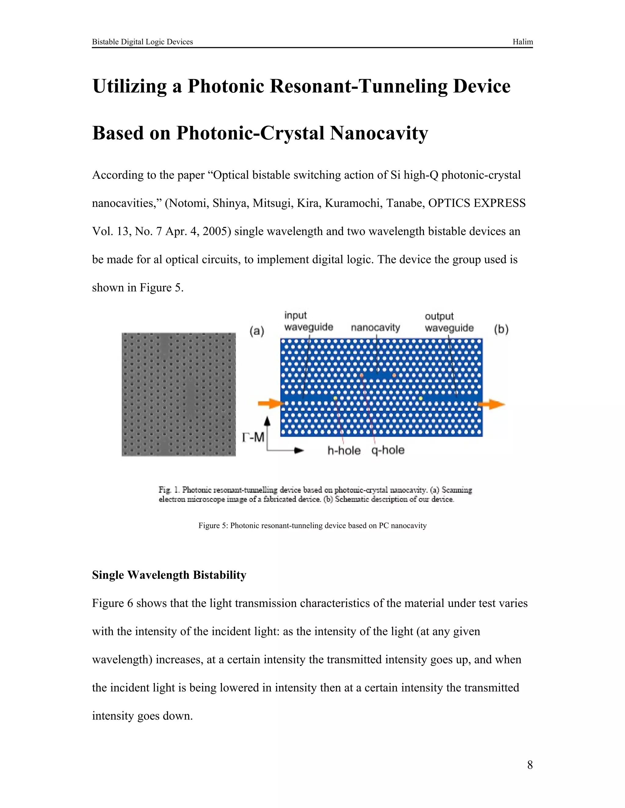 Bistable Digital Logic Devices                                                                         Halim




Utilizing a Photonic Resonant-Tunneling Device

Based on Photonic-Crystal Nanocavity
According to the paper “Optical bistable switching action of Si high-Q photonic-crystal

nanocavities,” (Notomi, Shinya, Mitsugi, Kira, Kuramochi, Tanabe, OPTICS EXPRESS

Vol. 13, No. 7 Apr. 4, 2005) single wavelength and two wavelength bistable devices an

be made for al optical circuits, to implement digital logic. The device the group used is

shown in Figure 5.




                                 Figure 5: Photonic resonant-tunneling device based on PC nanocavity




Single Wavelength Bistability

Figure 6 shows that the light transmission characteristics of the material under test varies

with the intensity of the incident light: as the intensity of the light (at any given

wavelength) increases, at a certain intensity the transmitted intensity goes up, and when

the incident light is being lowered in intensity then at a certain intensity the transmitted

intensity goes down.



                                                                                                          8
 