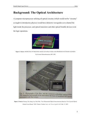 Bistable Digital Logic Devices                                                                                       Halim




Background: The Optical Architecture
A computer microprocessor utilizing all optical circuitry (which would not be “circuitry”

as taught in introductory physics) would have dielectric waveguides as to channel the

light inside the processor, and optical transistors and other optical bistable devices to do

the logic operations.




    Figure 2: Source: MODELING OF PHOTONIC BAND GAP STRUCTURES AND PROPOSED SYNTHESIS SCHEMES

                                            By Srivatsan Balasubramanian, RPI, 2002




 Figure 3: Source: Hwang, Cho, Kang, Lee, Park, Rho, “Two-Dimensional Optical Interconnection Based on Two-Layered Optical

                  Printed Circuit Board,” IEEE Photon. Technol. Lett., vol. 19, no. 6, pp 411-413, Mar. 15, 2007.




                                                                                                                         5
 