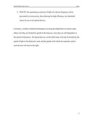 Bistable Digital Logic Devices                                                            Halim



      5. With PCs the spontaneous emission of light of a chosen frequency can be

           prevented in a microcavity, thus allowing for high efficiency, low threshold

           lasers, for use in all optical devices.



Currently, a number of hybrid technologies are being developed that use electro-optic

effects, but they are limited (in speed) in the long run, since they are still dependent on

the speed of electronics. All optical devices, on the other hand, will only be limited by the

speed of light in the dielectrics used, and the speeds with which the materials used in

such devices will react to the light.




                                                                                              7
 