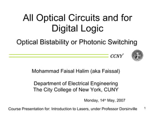 All Optical Circuits and for Digital Logic Optical Bistability or Photonic Switching CCNY Course Presentation for: Introduction to Lasers, under Professor Dorsinville Mohammad Faisal Halim (aka Faissal) Department of Electrical Engineering The City College of New York, CUNY Monday, 14 th  May, 2007 
