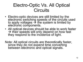 Electro-Optic Vs. All Optical Circuits Electro-optic devices are still limited by the electronic switching speeds of the circuits used to apply voltages    the system is limited by electronic components. All optical devices should be able to work faster    their speeds will only depend on how fast they respond to the incidence of light. Note: All optical circuits are theoretically faster, since they do not expend time converting between electronic and optical signals. 