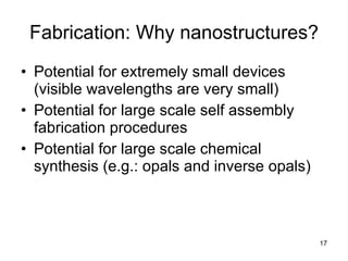 Fabrication: Why nanostructures? Potential for extremely small devices (visible wavelengths are very small) Potential for large scale self assembly fabrication procedures Potential for large scale chemical synthesis (e.g.: opals and inverse opals) 