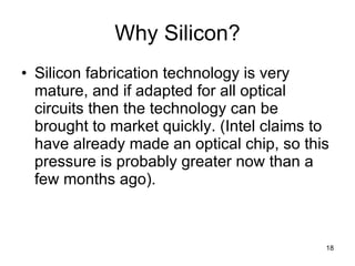 Why Silicon? Silicon fabrication technology is very mature, and if adapted for all optical circuits then the technology can be brought to market quickly. (Intel claims to have already made an optical chip, so this pressure is probably greater now than a few months ago). 