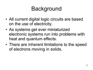 Background All current digital logic circuits are based on the use of electricity. As systems get ever miniaturized electronic systems run into problems with heat and quantum effects. There are inherent limitations to the speed of electrons moving in solids. 