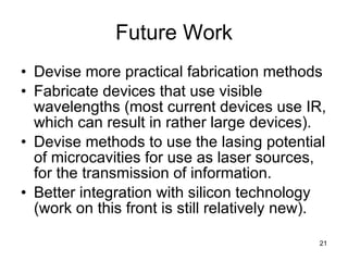 Future Work Devise more practical fabrication methods Fabricate devices that use visible wavelengths (most current devices use IR, which can result in rather large devices). Devise methods to use the lasing potential of microcavities for use as laser sources, for the transmission of information. Better integration with silicon technology (work on this front is still relatively new). 