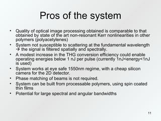 Pros of the system Quality of optical image processing obtained is comparable to that obtained by state of the art non-resonant Kerr nonlinearities in other polymers (polyacetylenes) System not susceptible to scattering at the fundamental wavelength    the signal is filtered spatially and spectrally. A modest increase in the THG conversion efficiency could enable operating energies below 1 nJ per pulse (currently 1nJ<energy<1nJ is used) System works at eye safe 1550nm regime, with a cheap silicon camera for the 2D detector. Phase matching of beams is not required. System can be built from processable polymers, using spin coated thin films Potential for large spectral and angular bandwidths 