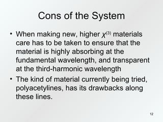 Cons of the System When making new, higher  χ (3)  materials care has to be taken to ensure that the material is highly absorbing at the fundamental wavelength, and transparent at the third-harmonic wavelength The kind of material currently being tried, polyacetylines, has its drawbacks along these lines. 