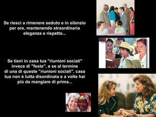 Se riesci a rimenere seduto e in silenzio
per ore, mantenendo straordinaria
eleganza e rispetto...

Se tieni in casa tua "riunioni sociali"
invece di "feste", e se al termine
di una di queste "riunioni sociali", casa
tua non è tutta disordinata e a volte hai
più da mangiare di prima...

 