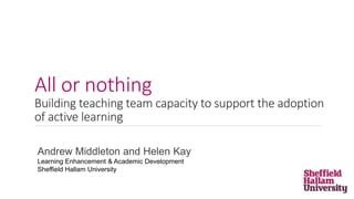 All or nothing
Building teaching team capacity to support the adoption
of active learning
Andrew Middleton and Helen Kay
Learning Enhancement & Academic Development
Sheffield Hallam University
 