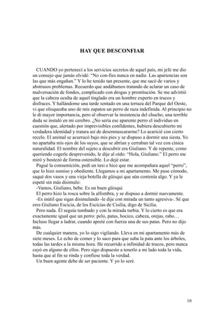 10
HAY QUE DESCONFIAR
CUANDO yo pertenecí a los servicios secretos de aquel país, mi jefe me dio
un consejo que jamás olvidé: “No con-fíes nunca en nadie. Las apariencias son
las que más engañan.” Y lo he tenido tan presente, que me sacó de varios y
abstrusos problemas. Recuerdo que andábamos tratando de aclarar un caso de
malversación de fondos, complicado con drogas y prostitución. Se me advirtió
que la cabeza oculta de aquel tinglado era un hombre experto en trucos y
disfraces. Y hallándome una tarde sentado en una terraza del Parque del Oeste,
vi que olisqueaba uno de mis zapatos un perro de raza indefinida. Al principio no
le di mayor importancia, pero al observar la insistencia del chucho, una terrible
duda se instaló en mi cerebro. ¿No sería ese aparente perro el individuo en
cuestión que, alertado por imprevisibles confidentes, hubiera descubierto mi
verdadera identidad y tratara así de desenmascararme? Lo acaricié con cierto
recelo. El animal se acurrucó bajo mis pies y se dispuso a dormir una siesta. Yo
no apartaba mis ojos de los suyos, que se abrían y cerraban tal vez con cínica
naturalidad. El nombre del sujeto a descubrir era Giuliano. Y de repente, como
queriendo cogerle desprevenido, le dije al oído: “Hola, Giuliano.” El perro me
miró y bostezó de forma ostensible. Lo dejé estar.
Pagué la consumición, pedí un taxi e hice que me acompañara aquel “perro”,
que lo hizo sumiso y obediente. Llegamos a mi apartamento. Me puse cómodo,
saqué dos vasos y una vieja botella de güisqui que aún contenía algo. Y ya le
espeté sin más disimulo:
-Vamos, Giuliano, bebe. Es un buen güisqui.
El perro hizo la rosca sobre la alfombra, y se dispuso a dormir nuevamente.
-Es inútil que sigas disimulando -le dije con mirada un tanto agresiva-. Sé que
eres Giuliano Escicia, de los Escicias de Cisilia, digo de Sicilia.
Pero nada. Él seguía tumbado y con la mirada turbia. Y lo cierto es que era
exactamente igual que un perro: pelo, patas, hocico, cabeza, orejas, rabo…
Incluso llegar a ladrar, cuando apreté con fuerza una de sus patas. Pero no dijo
más.
De cualquier manera, yo lo sigo vigilando. Lleva en mi apartamento más de
siete meses. Le echo de comer y lo saco para que suba la pata ante los árboles,
todas las tardes a la misma hora. He recurrido a infinidad de trucos, pero nunca
cayó en alguno de ellos. Pero sigo dispuesto a tenerlo a mi lado toda la vida,
hasta que al fin se rinda y confiese toda la verdad.
Un buen agente debe de ser paciente. Y yo lo seré.
 