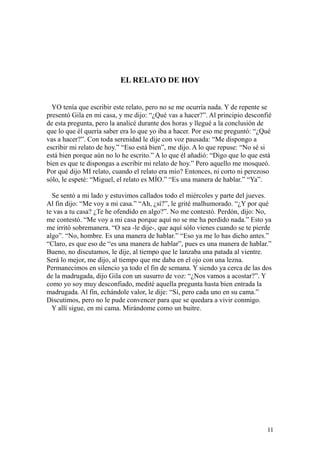 11
EL RELATO DE HOY
YO tenía que escribir este relato, pero no se me ocurría nada. Y de repente se
presentó Gila en mi casa, y me dijo: “¿Qué vas a hacer?”. Al principio desconfié
de esta pregunta, pero la analicé durante dos horas y llegué a la conclusión de
que lo que él quería saber era lo que yo iba a hacer. Por eso me preguntó: “¿Qué
vas a hacer?”. Con toda serenidad le dije con voz pausada: “Me dispongo a
escribir mi relato de hoy.” “Eso está bien”, me dijo. A lo que repuse: “No sé si
está bien porque aún no lo he escrito.” A lo que él añadió: “Digo que lo que está
bien es que te dispongas a escribir mi relato de hoy.” Pero aquello me mosqueó.
Por qué dijo MI relato, cuando el relato era mío? Entonces, ni corto ni perezoso
sólo, le espeté: “Miguel, el relato es MÍO.” “Es una manera de hablar.” “Ya”.
Se sentó a mi lado y estuvimos callados todo el miércoles y parte del jueves.
Al fin dijo: “Me voy a mi casa.” “Ah, ¿sí?”, le grité malhumorado. “¿Y por qué
te vas a tu casa? ¿Te he ofendido en algo?”. No me contestó. Perdón, dijo: No,
me contestó. “Me voy a mi casa porque aquí no se me ha perdido nada.” Esto ya
me irritó sobremanera. “O sea -le dije-, que aquí sólo vienes cuando se te pierde
algo”. “No, hombre. Es una manera de hablar.” “Eso ya me lo has dicho antes.”
“Claro, es que eso de “es una manera de hablar”, pues es una manera de hablar.”
Bueno, no discutamos, le dije, al tiempo que le lanzaba una patada al vientre.
Será lo mejor, me dijo, al tiempo que me daba en el ojo con una lezna.
Permanecimos en silencio ya todo el fin de semana. Y siendo ya cerca de las dos
de la madrugada, dijo Gila con un susurro de voz: “¿Nos vamos a acostar?”. Y
como yo soy muy desconfiado, medité aquella pregunta hasta bien entrada la
madrugada. Al fin, echándole valor, le dije: “Sí, pero cada uno en su cama.”
Discutimos, pero no le pude convencer para que se quedara a vivir conmigo.
Y allí sigue, en mi cama. Mirándome como un buitre.
 