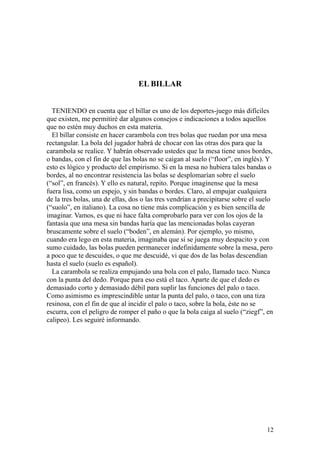 12
EL BILLAR
TENIENDO en cuenta que el billar es uno de los deportes-juego más difíciles
que existen, me permitiré dar algunos consejos e indicaciones a todos aquellos
que no estén muy duchos en esta materia.
El billar consiste en hacer carambola con tres bolas que ruedan por una mesa
rectangular. La bola del jugador habrá de chocar con las otras dos para que la
carambola se realice. Y habrán observado ustedes que la mesa tiene unos bordes,
o bandas, con el fin de que las bolas no se caigan al suelo (“floor”, en inglés). Y
esto es lógico y producto del empirismo. Si en la mesa no hubiera tales bandas o
bordes, al no encontrar resistencia las bolas se desplomarían sobre el suelo
(“sol”, en francés). Y ello es natural, repito. Porque imagínense que la mesa
fuera lisa, como un espejo, y sin bandas o bordes. Claro, al empujar cualquiera
de la tres bolas, una de ellas, dos o las tres vendrían a precipitarse sobre el suelo
(“suolo”, en italiano). La cosa no tiene más complicación y es bien sencilla de
imaginar. Vamos, es que ni hace falta comprobarlo para ver con los ojos de la
fantasía que una mesa sin bandas haría que las mencionadas bolas cayeran
bruscamente sobre el suelo (“boden”, en alemán). Por ejemplo, yo mismo,
cuando era lego en esta materia, imaginaba que si se juega muy despacito y con
sumo cuidado, las bolas pueden permanecer indefinidamente sobre la mesa, pero
a poco que te descuides, o que me descuidé, vi que dos de las bolas descendían
hasta el suelo (suelo es español).
La carambola se realiza empujando una bola con el palo, llamado taco. Nunca
con la punta del dedo. Porque para eso está el taco. Aparte de que el dedo es
demasiado corto y demasiado débil para suplir las funciones del palo o taco.
Como asimismo es imprescindible untar la punta del palo, o taco, con una tiza
resinosa, con el fin de que al incidir el palo o taco, sobre la bola, éste no se
escurra, con el peligro de romper el paño o que la bola caiga al suelo (“ziegf”, en
calipeo). Les seguiré informando.
 