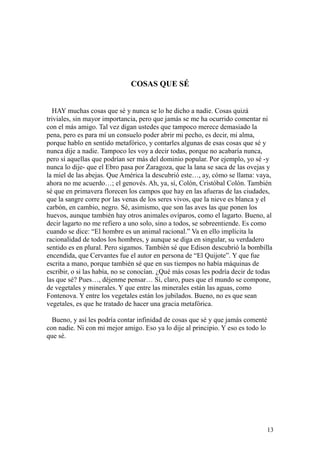 13
COSAS QUE SÉ
HAY muchas cosas que sé y nunca se lo he dicho a nadie. Cosas quizá
triviales, sin mayor importancia, pero que jamás se me ha ocurrido comentar ni
con el más amigo. Tal vez digan ustedes que tampoco merece demasiado la
pena, pero es para mí un consuelo poder abrir mi pecho, es decir, mi alma,
porque hablo en sentido metafórico, y contarles algunas de esas cosas que sé y
nunca dije a nadie. Tampoco les voy a decir todas, porque no acabaría nunca,
pero sí aquellas que podrían ser más del dominio popular. Por ejemplo, yo sé -y
nunca lo dije- que el Ebro pasa por Zaragoza, que la lana se saca de las ovejas y
la miel de las abejas. Que América la descubrió este…, ay, cómo se llama: vaya,
ahora no me acuerdo…; el genovés. Ah, ya, sí, Colón, Cristóbal Colón. También
sé que en primavera florecen los campos que hay en las afueras de las ciudades,
que la sangre corre por las venas de los seres vivos, que la nieve es blanca y el
carbón, en cambio, negro. Sé, asimismo, que son las aves las que ponen los
huevos, aunque también hay otros animales ovíparos, como el lagarto. Bueno, al
decir lagarto no me refiero a uno solo, sino a todos, se sobreentiende. Es como
cuando se dice: “El hombre es un animal racional.” Va en ello implícita la
racionalidad de todos los hombres, y aunque se diga en singular, su verdadero
sentido es en plural. Pero sigamos. También sé que Edison descubrió la bombilla
encendida, que Cervantes fue el autor en persona de “El Quijote”. Y que fue
escrita a mano, porque también sé que en sus tiempos no había máquinas de
escribir, o si las había, no se conocían. ¿Qué más cosas les podría decir de todas
las que sé? Pues…, déjenme pensar… Sí, claro, pues que el mundo se compone,
de vegetales y minerales. Y que entre las minerales están las aguas, como
Fontenova. Y entre los vegetales están los jubilados. Bueno, no es que sean
vegetales, es que he tratado de hacer una gracia metafórica.
Bueno, y así les podría contar infinidad de cosas que sé y que jamás comenté
con nadie. Ni con mi mejor amigo. Eso ya lo dije al principio. Y eso es todo lo
que sé.
 