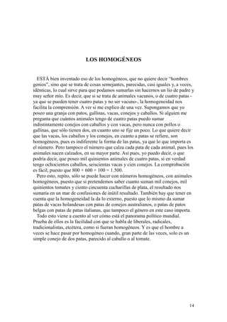 14
LOS HOMOGÉNEOS
ESTÁ bien inventado eso de los homogéneos, que no quiere decir “hombres
genios”, sino que se trata de cosas semejantes, parecidas, casi iguales y, a veces,
idénticas, lo cual sirve para que podamos sumarlas sin hacernos un lío de padre y
muy señor mío. Es decir, que si se trata de animales vacunos, o de cuatro patas -
ya que se pueden tener cuatro patas y no ser vacuno-, la homogeneidad nos
facilita la comprensión. A ver si me explico de una vez. Supongamos que yo
poseo una granja con patos, gallinas, vacas, conejos y caballos. Si alguien me
pregunta que cuántos animales tengo de cuatro patas puedo sumar
indistintamente conejos con caballos y con vacas, pero nunca con pollos o
gallinas, que sólo tienen dos, en cuanto uno se fije un poco. Lo que quiere decir
que las vacas, los caballos y los conejos, en cuanto a patas se refiere, son
homogéneos, pues es indiferente la forma de las patas, ya que lo que importa es
el número. Pero tampoco el número que calza cada pata de cada animal, pues los
animales nacen calzados, en su mayor parte. Así pues, yo puedo decir, o que
podría decir, que poseo mil quinientos animales de cuatro patas, si en verdad
tengo ochocientos caballos, seiscientas vacas y cien conejos. La comprobación
es fácil, puesto que 800 + 600 + 100 = 1.500.
Pero esto, repito, sólo se puede hacer con números homogéneos, con animales
homogéneos, puesto que si pretendemos saber cuanto suman mil conejos, mil
quinientos tomates y ciento cincuenta cucharillas de plata, el resultado nos
sumaría en un mar de confusiones de inútil resultado. También hay que tener en
cuenta que la homogeneidad la da lo externo, puesto que lo mismo da sumar
patas de vacas holandesas con patas de conejos australianos, o patas de patos
belgas con patas de patas italianas, que tampoco el género en este caso importa.
Todo esto viene a cuento al ver cómo está el panorama político mundial.
Prueba de ellos es la facilidad con que se habla de liberales, radicales,
tradicionalistas, etcétera, como si fueran homogéneos. Y es que el hombre a
veces se hace pasar por homogéneo cuando, gran parte de las veces, solo es un
simple conejo de dos patas, parecido al caballo o al tomate.
 