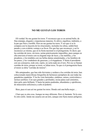 15
NO ME GUSTAN LOS TOROS
ES verdad. No me gustan los toros. Y reconozco que es un animal bello, de
fina estampa, elegante y majestuosas maneras. Es altivo, orgulloso, indómito, a
la par que fiero y terrible. Pero no me gustan los toros. Y eso que si se le
compara con la mayoría de los irracionales, incluidos los ultras, saldrá bien
parado y con evidente ventaja a su favor. Por que hay que reconocer, y así lo
reconozco yo mismo, que en la fiesta nacional es el protagonista. Es decir, que
las corridas de toros, sin toros, serían prácticamente imposibles, pues aunque en
ella estuviera el torero con su elegante traje de luces, y las mulillas, y los
picadores, y los tendidos con sus bellas damas amantonadas, y los hombres de
los puros, y los vendedores de gaseosas, y el riegaplazas. Y hasta el presidente
con sus consejeros, todo esto, repito, no sería nada sin el toro. Por eso se llaman
corridas de toros, porque se torea, se lidian toros. Ya que si el protagonista fuera
el torero se diría “corridas de toreros”.
Mis antepasados, que han sido fervientes y asiduos a las corridas de toros, han
coleccionado maravillosas fotografías de hermosos ejemplares de casi todas las
ganaderías españolas. Y los he visto berrendos, cárdenos, zainos, corniveletos e
incluso astifinos. Con ojos grandes y profundos, recias patas cual cimientos,
duro pelo, pero brillante. Y hasta las partes pudendas, abundantes y oprobiosas,
de innecesaria suficiencia y culto al poderío.
Bien, pues ni aun así me gustan los toros. Donde esté una bella mujer…
Claro que es otra cosa. Aunque no muy diferente. Pero sí, bastante. Ya lo creo.
Es otro estilo. Jamás me casaría con un toro, aunque esto fuera menos peligroso.
 