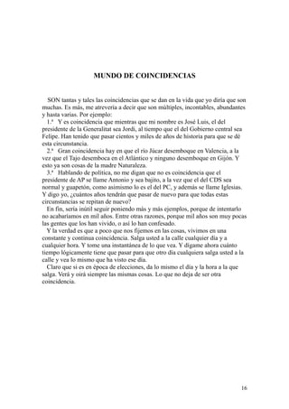 16
MUNDO DE COINCIDENCIAS
SON tantas y tales las coincidencias que se dan en la vida que yo diría que son
muchas. Es más, me atrevería a decir que son múltiples, incontables, abundantes
y hasta varias. Por ejemplo:
1.ª Y es coincidencia que mientras que mi nombre es José Luis, el del
presidente de la Generalitat sea Jordi, al tiempo que el del Gobierno central sea
Felipe. Han tenido que pasar cientos y miles de años de historia para que se dé
esta circunstancia.
2.ª Gran coincidencia hay en que el río Júcar desemboque en Valencia, a la
vez que el Tajo desemboca en el Atlántico y ninguno desemboque en Gijón. Y
esto ya son cosas de la madre Naturaleza.
3.ª Hablando de política, no me digan que no es coincidencia que el
presidente de AP se llame Antonio y sea bajito, a la vez que el del CDS sea
normal y guapetón, como asimismo lo es el del PC, y además se llame Iglesias.
Y digo yo, ¿cuántos años tendrán que pasar de nuevo para que todas estas
circunstancias se repitan de nuevo?
En fin, sería inútil seguir poniendo más y más ejemplos, porque de intentarlo
no acabaríamos en mil años. Entre otras razones, porque mil años son muy pocas
las gentes que los han vivido, o así lo han confesado.
Y la verdad es que a poco que nos fijemos en las cosas, vivimos en una
constante y continua coincidencia. Salga usted a la calle cualquier día y a
cualquier hora. Y tome una instantánea de lo que vea. Y dígame ahora cuánto
tiempo lógicamente tiene que pasar para que otro día cualquiera salga usted a la
calle y vea lo mismo que ha visto ese día.
Claro que si es en época de elecciones, da lo mismo el día y la hora a la que
salga. Verá y oirá siempre las mismas cosas. Lo que no deja de ser otra
coincidencia.
 
