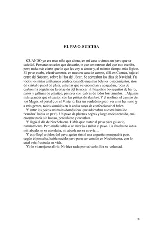 18
EL PAVO SUICIDA
CUANDO yo era más niño que ahora, en mi casa tuvimos un pavo que se
suicidó. Pensarán ustedes que desvarío, o que son rarezas del que esto escribe,
pero nada más cierto que lo que les voy a contar y, al mismo tiempo, más lógico.
El pavo estaba, efectivamente, en nuestra casa de campo, allá en Cuenca, bajo el
cerro del Socorro, sobre la Hoz del Júcar. Se acercaban los días de Navidad. Ya
todos los niños estábamos confeccionando nuestros belenes o nacimientos, ríos
de cristal o papel de plata, estrellas que se encendían y apagaban, rocas de
carbonilla cogidas en la estación del ferrocarril. Pequeños borreguitos de barro,
patos y gallinas de plástico, pastores con cabras de todos los tamaños… Algunas
más grandes que el pastor, con las patitas de alambre. Y el molino, el camino de
los Magos, el portal con el Misterio. Era un verdadero gozo ver a mi hermano y
a mis gentes, todos sumidos en la ardua tarea de confeccionar el belén.
Y entre los pocos animales domésticos que adornaban nuestra humilde
“cuadra” había un pavo. Un pavo de plumas negras y largo moco tendido, cual
enorme nariz sin hueso, pendulante y escarlata.
Y llegó el día de Nochebuena. Había que matar al pavo para guisarlo,
naturalmente. Pero nadie sabía o se atrevía a matar el pavo. La chacha no sabía,
mi abuelo no se acordaba, mi abuela no se atrevía…
Y esto llegó a oídos del pavo, quien sintió una angustia insuperable pues,
según él pensaba, había nacido pavo para ser comido en Nochebuena, con lo
cual veía frustrada su vida.
Yo lo vi arrojarse al río. No hice nada por salvarlo. Era su voluntad.
 
