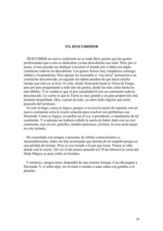 20
YO, DESCUBRIDOR
DESCUBRIR un nuevo continente no es nada fácil, puesto que las gentes
profesionales que a esto se dedicaban ya han descubierto casi todo. Pero, por si
acaso, el mes pasado me dediqué a recorrer el mundo por si daba con algún
continente todavía no descubierto. Las gentes fueron muy simpáticas conmigo,
afables y hospitalarias. Pero apenas les insinuaba si “esa tierra” pertenecía a un
continente desconocido, en seguida me daban pruebas de que hacía mucho
tiempo que esto ya se hizo. Es más, desde Venezuela hasta la Tierra de Fuego,
país por país preguntando a todo tipo de gentes, desde las más cultas hasta las
más débiles. Y la verdad es que ni por casualidad di con un continente todavía
desconocido. Lo cierto es que la Tierra es muy grande y en gran proporción está
bastante despoblada. Mas, a pesar de todo, ya antes hubo alguien que tomó
posesión del territorio.
Yo esto lo hago, como es lógico, porque si tuviera la suerte de toparme con un
nuevo continente sería la exacta solución para resolver mis problemas con
Hacienda. Como es lógico, yo podría ser el rey, o presidente, o mandatario de tal
continente. Y si además me hubiera cabido la suerte de haber dado con un rico
continente, rico en oro, petróleo, metales preciosos, etcétera, la cosa sería mejor
en este instante.
He consultado con amigos y personas de sólidos conocimientos y,
lamentablemente, todos me han aconsejado que desista de tal empeño porque es
una pérdida de tiempo. Pero yo soy tozudo a la par que tenaz. Nunca se sabe
dónde está la suerte. Tal vez el día menos pensado (el 29 de febrero) la varita del
Hada Mágica se pose sobre mi hombro.
Y entonces, amigos míos, dispondré de una enorme fortuna. Con ella pagaré a
Hacienda. Y, si sobra algo, les invitaré a ustedes a unas cañas con gambas a la
plancha.
 