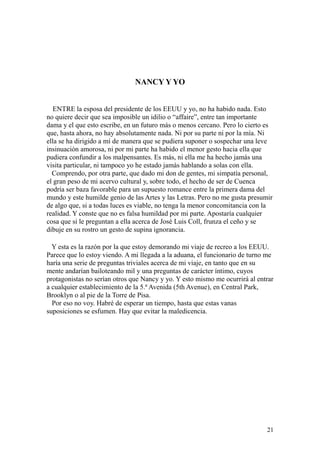 21
NANCY Y YO
ENTRE la esposa del presidente de los EEUU y yo, no ha habido nada. Esto
no quiere decir que sea imposible un idilio o “affaire”, entre tan importante
dama y el que esto escribe, en un futuro más o menos cercano. Pero lo cierto es
que, hasta ahora, no hay absolutamente nada. Ni por su parte ni por la mía. Ni
ella se ha dirigido a mí de manera que se pudiera suponer o sospechar una leve
insinuación amorosa, ni por mi parte ha habido el menor gesto hacia ella que
pudiera confundir a los malpensantes. Es más, ni ella me ha hecho jamás una
visita particular, ni tampoco yo he estado jamás hablando a solas con ella.
Comprendo, por otra parte, que dado mi don de gentes, mi simpatía personal,
el gran peso de mi acervo cultural y, sobre todo, el hecho de ser de Cuenca
podría ser baza favorable para un supuesto romance entre la primera dama del
mundo y este humilde genio de las Artes y las Letras. Pero no me gusta presumir
de algo que, si a todas luces es viable, no tenga la menor concomitancia con la
realidad. Y conste que no es falsa humildad por mi parte. Apostaría cualquier
cosa que si le preguntan a ella acerca de José Luis Coll, frunza el ceño y se
dibuje en su rostro un gesto de supina ignorancia.
Y esta es la razón por la que estoy demorando mi viaje de recreo a los EEUU.
Parece que lo estoy viendo. A mi llegada a la aduana, el funcionario de turno me
haría una serie de preguntas triviales acerca de mi viaje, en tanto que en su
mente andarían bailoteando mil y una preguntas de carácter íntimo, cuyos
protagonistas no serían otros que Nancy y yo. Y esto mismo me ocurrirá al entrar
a cualquier establecimiento de la 5.ª Avenida (5th Avenue), en Central Park,
Brooklyn o al pie de la Torre de Pisa.
Por eso no voy. Habré de esperar un tiempo, hasta que estas vanas
suposiciones se esfumen. Hay que evitar la maledicencia.
 