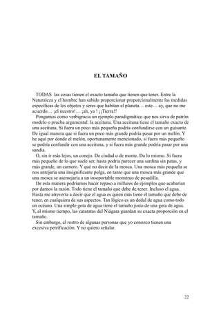 22
EL TAMAÑO
TODAS las cosas tienen el exacto tamaño que tienen que tener. Entre la
Naturaleza y el hombre han sabido proporcionar proporcionalmente las medidas
específicas de los objetos y seres que habitan el planeta… este… ay, que no me
acuerdo… ¡el nuestro!… ¡ah, ya ! ¡¡Tierra!!
Pongamos como verbigracia un ejemplo paradigmático que nos sirva de patrón
modelo o prueba argumental: la aceituna. Una aceituna tiene el tamaño exacto de
una aceituna. Si fuera un poco más pequeña podría confundirse con un guisante.
De igual manera que si fuera un poco más grande podría pasar por un melón. Y
he aquí por donde el melón, oportunamente mencionado, si fuera más pequeño
se podría confundir con una aceituna, y si fuera más grande podría pasar por una
sandía.
O, sin ir más lejos, un conejo. De ciudad o de monte. Da lo mismo. Si fuera
más pequeño de lo que suele ser, hasta podría parecer una sardina sin patas, y
más grande, un carnero. Y qué no decir de la mosca. Una mosca más pequeña se
nos antojaría una insignificante pulga, en tanto que una mosca más grande que
una mosca se asemejaría a un insoportable monstruo de pesadilla.
De esta manera podríamos hacer repaso a millares de ejemplos que acabarían
por darnos la razón. Todo tiene el tamaño que debe de tener. Incluso el agua.
Hasta me atrevería a decir que el agua es quien más tiene el tamaño que debe de
tener, en cualquiera de sus aspectos. Tan lógico es un dedal de agua como todo
un océano. Una simple gota de agua tiene el tamaño justo de una gota de agua.
Y, al mismo tiempo, las cataratas del Niágara guardan su exacta proporción en el
tamaño.
Sin embargo, el rostro de algunas personas que yo conozco tienen una
excesiva petrificación. Y no quiero señalar.
 