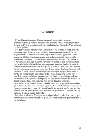 23
INJUSTICIA
EL sueldo era importante. Un puesto para el que se exigía una gran
preparación física y cultural. Confieso que en ambas cosas, yo andaba bastante
deficitario. Pero la voluntad puede más que las propias facultades. Y mi voluntad
era firme y férrea.
Me dijeron que si sabía idiomas. Confesé que sólo hablaba el castellano y el
conquense, que, si bien se observa, tienen bastante concomitancia. Pero me
exigían saber a la perfección alemán, inglés, francés, turco y guaraní. Como
solamente faltaban dos días para presentar la documentación en regla, sólo
disponía de cuarenta y ocho horas para aprender tales idiomas. Y en efecto, así
lo hice, aunque con gran esfuerzo. Pero una vez superado este requisito, se me
exigían ciertas facultades físicas, más propias de un campeón olímpico que de
una persona solamente aficionada al ajedrez y al billar, como deportes violentos.
Se me pedía, entre otras cosas, saltar más de dos metros de altura, llevando en la
palma de la mano derecha una bandeja con once copas de agua llenas hasta el
borde, sin que derramara una sola gota. La verdad es que tuve suerte, pero lo
hice. Luego se me pidió que arrastrara con los dientes un camión cargado con
doce toneladas de cemento a lo largo de una pendiente cuesta arriba de cerca de
dos kilómetros. Sudé copiosamente pero coroné la cuesta con éxito.
Por último se me dio una pistola con ocho balas, con la que debía abatir ocho
golondrinas en pleno vuelo, en ocho segundos. Yo jamás había tenido una pistola
entre mis manos, pero como mi voluntad era férrea, me entrené durante los diez
minutos que me quedaban de plazo. Soltaron las golondrinas. Y derribé siete, en
tanto que la octava quedó malherida.
Me echaron a la calle. Y aunque sea yo el perjudicado, debo de reconocer que
hubiera sido una injusticia darme la plaza. Las condiciones hay que cumplirlas al
pie de la letra.
 