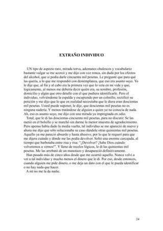 24
EXTRAÑO INDIVIDUO
UN tipo de aspecto raro, mirada torva, ademanes chulescos y vocabulario
bastante vulgar se me acercó y me dijo con voz ronca, sin duda por los efectos
del alcohol, que si podía darle cincuenta mil pesetas. Le pregunté que para qué
las quería, a lo que me respondió con destemplanza, que eso era asunto suyo. Yo
le dije que, al fin y al cabo era la primera vez que lo veía en mi vida y que,
lógicamente, al menos me debería decir quién era, su nombre, profesión,
domicilio y algún que otro detalle con el que pudiera identificarle. Pero el
individuo, volviéndome la espalda y escupiendo por un colmillo, rectificó su
petición y me dijo que lo que en realidad necesitaba que le diera eran doscientas
mil pesetas. Usted puede suponer, le dije, que doscientas mil pesetas no es
ninguna nadería. Y menos tratándose de alguien a quien yo no conocía de nada.
Ah, eso es asunto suyo, me dijo con una mirada ya impregnada en odio.
Total, que le di las doscientas cincuenta mil pesetas, para no discutir. Se las
metió en el bolsillo y se marchó sin darme la menor muestra de agradecimiento.
Pero apenas había dado la media vuelta, tal individuo se me apareció de nuevo y
ahora me dijo que sólo solucionaba su caso dándole otras quinientas mil pesetas.
Aquello ya me pareció absurdo y hasta abusivo, por lo que le requerí para que
me dijera cuándo y dónde me las podía devolver. Soltó una enorme carcajada, al
tiempo que barbotaba entre risa y risa: “¿Devolver? ¡Sabe Dios cuándo
volveremos a vernos!”. Y lleno de recelos lógicos, le di las quinientas mil
pesetas. Me las arrebató de un manotazo y desapareció definitivamente.
Han pasado más de cinco años desde que me ocurrió aquello. Nunca volví a
ver a tal individuo y mucho menos el dinero que le di. Por eso, desde entonces,
cuando alguien me pide dinero, o me deja un dato con el que le pueda identificar
o no hay nada que hacer.
A mí no me la da nadie.
 