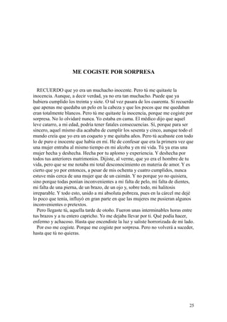 25
ME COGISTE POR SORPRESA
RECUERDO que yo era un muchacho inocente. Pero tú me quitaste la
inocencia. Aunque, a decir verdad, ya no era tan muchacho. Puede que ya
hubiera cumplido los treinta y siete. O tal vez pasara de los cuarenta. Sí recuerdo
que apenas me quedaba un pelo en la cabeza y que los pocos que me quedaban
eran totalmente blancos. Pero tú me quitaste la inocencia, porque me cogiste por
sorpresa. No lo olvidaré nunca. Yo estaba en cama. El médico dijo que aquel
leve catarro, a mi edad, podría tener fatales consecuencias. Sí, porque para ser
sincero, aquel mismo día acababa de cumplir los sesenta y cinco, aunque todo el
mundo creía que yo era un coqueto y me quitaba años. Pero tú acabaste con todo
lo de puro e inocente que había en mí. He de confesar que era la primera vez que
una mujer entraba al mismo tiempo en mi alcoba y en mi vida. Tú ya eras una
mujer hecha y deshecha. Hecha por tu aplomo y experiencia. Y deshecha por
todos tus anteriores matrimonios. Dijiste, al verme, que yo era el hombre de tu
vida, pero que se me notaba mi total desconocimiento en materia de amor. Y es
cierto que yo por entonces, a pesar de mis ochenta y cuatro cumplidos, nunca
estuve más cerca de una mujer que de un caimán. Y no porque yo no quisiera,
sino porque todas ponían inconvenientes a mi falta de pelo, mi falta de dientes,
mi falta de una pierna, de un brazo, de un ojo y, sobre todo, mi halitosis
irreparable. Y todo esto, unido a mi absoluta pobreza, pues en la cárcel me dejé
lo poco que tenía, influyó en gran parte en que las mujeres me pusieran algunos
inconvenientes o pretextos.
Pero llegaste tú, aquella tarde de otoño. Fueron unas interminables horas entre
tus brazos y a tu entero capricho. Yo me dejaba llevar por ti. Qué podía hacer,
enfermo y achacoso. Hasta que encendiste la luz y saliste horrorizada de mi lado.
Por eso me cogiste. Porque me cogiste por sorpresa. Pero no volverá a suceder,
hasta que tú no quieras.
 