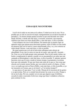 26
COSAS QUE NO ENTIENDO
A mí lo de la radio no me entra en la cabeza. Y todavía no me lo creo. No es
posible que yo esté en casa de mi mujer, tranquilamente (es un decir) leyendo el
periódico, y la mismo tiempo pueda escuchar lo que está diciendo otro señor
desde Alicante, o desde aún más lejos, o escuchar, asimismo, una orquesta
sinfónica que lanza sus trinos desde Ohio, o aún más lejos, si ello es posible.
Como tampoco me creo lo del teléfono. De manera que yo puedo coger un
aparatito negro que apenas pesa doscientos gramos, meto el índice en una rueda
de números (del cero al nueve), marco determinada cifra y va y me contesta un
señor desde Calcuta, o aún más lejos, si ello es posible.
De igual manera que ya lo de la televisión sobrepasa todo cálculo de
absurdidad. O sea, que yo estoy en casa de mi mujer -aún sigo allí-, leyendo…
No. Esta vez no leo nada porque estoy pensando. Pero le doy media vuelta a un
botón o simplemente lo aprieto y puedo ver en una pantalla a un señor que está
cantando en Birmingham, o aún más lejos, si ello es posible. Y, además, quieren
hacerme creer que lo estoy viendo al mismo tiempo, exactamente a la misma
hora que está cantando. Ni que uno fuera más tonto de lo que es. Son cosas que
chocan con la mente menos lúcida, que van contra la razón y la lógica. ¿Cómo
voy a ver nadie que esté en Nueva Delhi, o aún más lejos, si ello es posible, si yo
me encuentro en Cuenca, que es mi tierra? ¡¡¡Y al mismo tiempo!!!
Lo que pasa es lo que pasa. Y así va todo. Abusan de la inocencia de las gentes
y se aprovechan. Pero ya va siendo hora de poner las cosas en su sitio. Porque a
mí no me la dan. Por eso, cuando veo en casa que alguien coge el teléfono,
escucha la radio o enciende el televisor, tengo que hacer verdaderos esfuerzos
para contener la risa.
 
