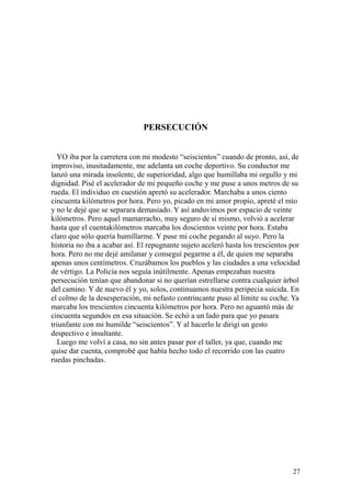 27
PERSECUCIÓN
YO iba por la carretera con mi modesto “seiscientos” cuando de pronto, así, de
improviso, inusitadamente, me adelanta un coche deportivo. Su conductor me
lanzó una mirada insolente, de superioridad, algo que humillaba mi orgullo y mi
dignidad. Pisé el acelerador de mi pequeño coche y me puse a unos metros de su
rueda. El individuo en cuestión apretó su acelerador. Marchaba a unos ciento
cincuenta kilómetros por hora. Pero yo, picado en mi amor propio, apreté el mío
y no le dejé que se separara demasiado. Y así anduvimos por espacio de veinte
kilómetros. Pero aquel mamarracho, muy seguro de sí mismo, volvió a acelerar
hasta que el cuentakilómetros marcaba los doscientos veinte por hora. Estaba
claro que sólo quería humillarme. Y puse mi coche pegando al suyo. Pero la
historia no iba a acabar así. El repugnante sujeto aceleró hasta los trescientos por
hora. Pero no me dejé amilanar y conseguí pegarme a él, de quien me separaba
apenas unos centímetros. Cruzábamos los pueblos y las ciudades a una velocidad
de vértigo. La Policía nos seguía inútilmente. Apenas empezaban nuestra
persecución tenían que abandonar si no querían estrellarse contra cualquier árbol
del camino. Y de nuevo él y yo, solos, continuamos nuestra peripecia suicida. En
el colmo de la desesperación, mi nefasto contrincante puso al límite su coche. Ya
marcaba los trescientos cincuenta kilómetros por hora. Pero no aguantó más de
cincuenta segundos en esa situación. Se echó a un lado para que yo pasara
triunfante con mi humilde “seiscientos”. Y al hacerlo le dirigí un gesto
despectivo e insultante.
Luego me volví a casa, no sin antes pasar por el taller, ya que, cuando me
quise dar cuenta, comprobé que había hecho todo el recorrido con las cuatro
ruedas pinchadas.
 