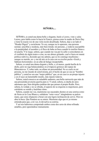 3
SEÑORA…
SEÑORA, es usted una dama bella y elegante, huele a Loewe, viste y calza
Loewe, pero habla como lo hacía la Francis, piensa como la madre de Doris Day
y tiene la exacta voz de una viola recién desafinada. Señora, deje a un lado el
“Reader Digest” y escúcheme. Yo soy, aunque no lo aparente, una persona
normal, sencillita y modesta, más bien tímida -mi persona-, y todavía susceptible
a la perplejidad, el asombro y el fleco de baba en boca cuando lo insólito llama a
mi puerta. Y le ruego, señora, que cuando me vea por la calle o coincidamos en
el vestíbulo de algún teatro o cine, no me abrace gritando, cual si fuera mi mamá
política rediviva, diciendo que me admira, que se ríe conmigo muchísimo -
aunque su marido, no- y me dé aire en la cara con su excelso pecho -Gizeh y
Sakkara horizontales- en un afán de halago insoportable.
Señora, es usted una dama elegante y bella, o, al menos, queda huella de lo
dicho, pero no siga balanceándose en el trapecio grotesco del espejo de
Blancanieves. Y, sobre todo, no allane mi personalidad. No se cuele en mi
persona, no me inunde de usted misma, por el hecho de que yo sea un “hombre
público” y usted no sea una “mujer pública” que, en mi caso es un piropo injusto
y en el suyo un lamentable insulto, más injusto todavía.
Señora, usted conserva un saludable andamio, una bella carrocería que más de
una presumida jovencita querría para sí. Y usted, señora, es dueña de unos
ademanes que, bien dirigidos podrían dar que pensar al propio Rodín. Pero,
señora, la verdad, y no se ofenda, el aspecto de su orquesta es majestuoso, pero
estridente su sonido y huérfano ritmo.
Señora, cuando me vea, muéstreme sus nacarados dientes en una sonrisa como
de fiesta en la Casa Blanca y salúdeme “sotto vocce” alargándome su pulcra
mano, que estoy dispuesto a besar con una ligera inclinación de cerviz. Pero no
abra la boca. Que Pandora no se entere. Musíteme algo que ni yo mismo
entienda para que, a mi vez, le devuelva su sonrisa.
Y así nos habremos comportado ambos como dos seres de alma refinada:
amables, pero ignorándose mutuamente.
 