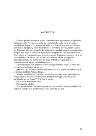 30
SACRIFICIO
YO tenía que sacrificarme si quería salvar la vida de aquellas dos mil personas.
Pedían mi vida. Pero yo sólo tenía una y me aferraba a ella como a un clavo
templado (ardiendo no lo hubiera resistido). Las dos mil personas me miraban
con mirada de súplica, como diciendo que si no ofrecía mi vida, serían segadas
las de los dos mil, sin excepción. La situación era verdaderamente comprometida
porque, para decir la verdad, de aquellas dos mil personas, mil quinientas eran
hijos míos y las otras quinientas, eran mis esposas. Y, para no mentir, lo cierto es
que habría sacrificado mi vida por mis mil quinientos hijos pero por las
quinientas esposas no habría dado un ápice de hierba, ya que más de
cuatrocientas me habían engañado con otro.
El gran sacerdote, con un puñal en alto, los ojos echando fuego, al borde del
precipicio, me dijo por última vez:
-¿Darás tu vida por estas dos mil personas o no? Si te niegas, morirán todos. Y
si aceptas, también. Así que decide.
Entonces yo reflexioné y me dije, “si me niego morirán todos, pero si no me
niego, también morirán, con lo cual yo perdería el tiempo y la vida, si me
sacrificaba por los dos mil”. Y le dije al santón:
-No, no daré mi vida por ellos.
Y los mataron a todos.
Claro que me quedé tranquilo al pensar que, de cualquier manera, también los
hubieran matado. Así, por lo menos, salvé una vida. La mía.
 