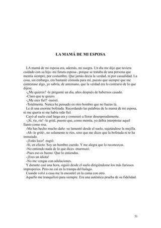 31
LA MAMÁ DE MI ESPOSA
LA mamá de mi esposa era, además, mi suegra. Un día me dijo que tuviera
cuidado con su hija -mi futura esposa-, porque se trataba de una persona que
mentía siempre, por costumbre. Que jamás decía la verdad, ni por casualidad. La
cosa, sin embargo, era bastante cómoda para mí, puesto que siempre que me
contestase algo, yo sabría, de antemano, que la verdad era lo contrario de lo que
dijese.
-¿Me quieres? -le pregunté un día, años después de habernos casado.
-Claro que te quiero.
-¿Me eres fiel? -insistí.
-Totalmente. Nunca he pensado en otro hombre que no fueras tú.
Le di una enorme bofetada. Recordando las palabras de la mamá de mi esposa,
ni me quería ni me había sido fiel.
Cayó al suelo cual larga era y comenzó a llorar desesperadamente.
-¡Sí, ríe, ríe! -le grité, puesto que, como mentía, yo debía interpretar aquel
llanto como risa.
-Me has hecho mucho daño -se lamentó desde el suelo, sujetándose la mejilla.
-Ah -le grité-, no solamente te ríes, sino que me dices que la bofetada ni te ha
inmutado.
-¡Estás loco! -rugió.
-Sí, en efecto. Soy un hombre cuerdo. Y me alegra que lo reconozcas.
-No entiendo nada de lo que dices -murmuró.
-Pues eso es bueno. Que lo entiendas.
-¡Eres un idiota!
-No me vengas con adulaciones.
Y durante casi una hora, siguió desde el suelo dirigiéndome los más furiosos
improperios. Pero no caí en la trampa del halago.
Cuando volví a casa me la encontré en la cama con otro.
Aquello me tranquilizó para siempre. Era una auténtica prueba de su fidelidad.
 