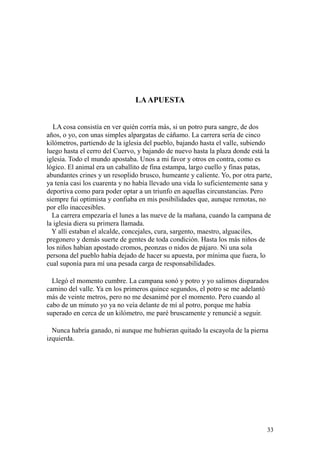 33
LAAPUESTA
LA cosa consistía en ver quién corría más, si un potro pura sangre, de dos
años, o yo, con unas simples alpargatas de cáñamo. La carrera sería de cinco
kilómetros, partiendo de la iglesia del pueblo, bajando hasta el valle, subiendo
luego hasta el cerro del Cuervo, y bajando de nuevo hasta la plaza donde está la
iglesia. Todo el mundo apostaba. Unos a mi favor y otros en contra, como es
lógico. El animal era un caballito de fina estampa, largo cuello y finas patas,
abundantes crines y un resoplido brusco, humeante y caliente. Yo, por otra parte,
ya tenía casi los cuarenta y no había llevado una vida lo suficientemente sana y
deportiva como para poder optar a un triunfo en aquellas circunstancias. Pero
siempre fui optimista y confiaba en mis posibilidades que, aunque remotas, no
por ello inaccesibles.
La carrera empezaría el lunes a las nueve de la mañana, cuando la campana de
la iglesia diera su primera llamada.
Y allí estaban el alcalde, concejales, cura, sargento, maestro, alguaciles,
pregonero y demás suerte de gentes de toda condición. Hasta los más niños de
los niños habían apostado cromos, peonzas o nidos de pájaro. Ni una sola
persona del pueblo había dejado de hacer su apuesta, por mínima que fuera, lo
cual suponía para mí una pesada carga de responsabilidades.
Llegó el momento cumbre. La campana sonó y potro y yo salimos disparados
camino del valle. Ya en los primeros quince segundos, el potro se me adelantó
más de veinte metros, pero no me desanimé por el momento. Pero cuando al
cabo de un minuto yo ya no veía delante de mí al potro, porque me había
superado en cerca de un kilómetro, me paré bruscamente y renuncié a seguir.
Nunca habría ganado, ni aunque me hubieran quitado la escayola de la pierna
izquierda.
 