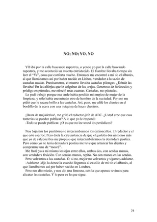 34
NO; NO; YO, NO
YO iba por la calle buscando rupestres, o yendo yo por la calle buscando
rupestres, y me aconteció un muerto entristecido. El fiambre llevaba tiempo sin
leer el “Ya”, cosa que conforta mucho. Entonces me encontré a mi tío el albanés,
al que llamábamos así por haber nacido en Lisboa, vendedor a la sazón de
castañas usadas. Precisamente, el muerto llevaba castañas pilongas. ¿Dónde las
llevaba? En las alforjas que le colgaban de las orejas. Generoso de furúnculos y
pródigo en pústulas, me ofreció unas cuantas. Castañas, no: pústulas.
Le pedí trabajo porque esa tarde había perdido mi empleo de mujer de la
limpieza, y sólo había encontrado otro de hombre de la suciedad. Por eso me
pidió que le sacara brillo a las castañas. Así, pues, me afilé los dientes en el
bordillo de la acera con una máquina de hacer chorizos.
¡Basta de majaderías!, me gritó el redactor-jefe de ABC. ¿Usted cree que esas
tonterías se pueden publicar? A lo que yo le respondí:
-Todo se puede publicar. ¿O es que no lee usted los periódicos?
Nos bajamos los pantalones e intercambiamos los calzoncillos. El redactor y el
que esto escribe. Pero dada la circunstancia de que él gastaba dos números más
que yo de calzoncillos me propuso que intercambiáramos la dentadura postiza.
Pero como yo no tenía dentadura postiza me tuve que arrancar los dientes y
comprarme una de “moaré”.
Me froté yo a mí mismo los ojos entre ellos, ambos dos, con sendas manos,
con verdadera fruición. Con sendas manos, repito. No con manos en las sendas.
Pero volvamos a las castañas. O, si no, mejor no volvamos y sigamos adelante.
-Adelante -dijo la doncella cuando llegamos al castillo de mi tío el albanés, al
que llamábamos así por haber nacido en Londres.
Pero nos dio miedo, y nos dio una limosna, con la que apenas tuvimos para
alicatar las castañas. Y lo peor es lo que sigue.
 
