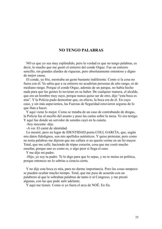 35
NO TENGO PALABRAS
NO es que yo sea muy espléndido, pero la verdad es que no tengo palabras, es
decir, lo mucho que me gustó el entierro del conde Orgaz. Fue un entierro
sencillo, sin grandes alardes de riquezas, pero absolutamente ostentoso y digno
de mejor causa.
El conde, ya frío, mostraba un gesto bastante indiferente. Como si la cosa no
fuera con él. Ya sabía que a su entierro no acudirían personas de alto rango, ni de
mediano rango. Porque el conde Orgaz, además de un parque, no había hecho
nada para que las gentes lo tuvieran en su haber. De cualquier manera, el alcalde,
que era un hombre muy suyo, porque nunca quiso ser de otro, dijo “esta boca es
mía”. Y la Policía pudo demostrar que, en efecto, la boca era de él. En cuyo
caso, y sin más aspavientos, las Fuerzas de Seguridad estuvieron seguras de lo
que iban a hacer.
Y aquí viene lo mejor. Como se trataba de un caso de contrabando de drogas,
la Policía fue al meollo del asunto y puso las cartas sobre la mesa. Yo era testigo.
Y aquí fue donde un servidor de ustedes cayó en la cuneta.
-Soy inocente -dije.
-A ver. El carné de identidad.
Lo mostré, pero en lugar de IDENTIDAD ponía COLL GARCÍA, que, según
mis datos fidedignos, son mis apellidos auténticos. Y quise protestar, pero como
no tenía palabras me dijeron que me callara si no quería verme en un lío mayor.
Total, que me callé, haciendo de tripas corazón, cosa que me costó mucho
enseñar, porque uno es como es, o algo peor si llega el caso.
Y me dijo mi padre:
-Hijo, yo soy tu padre. Te lo digo para que lo sepas, y no te metas en política,
porque entonces no lo sabrías a ciencia cierta.
Y no dije esta boca es mía, para no darme importancia. Pero las cosas tampoco
se pueden ocultar mucho tiempo. Total, que me puse de acuerdo con un
palabrero al que le sobraban palabras de tanto ir al Congreso, y me prestó
algunas, con las que pude salir adelante.
Y aquí me tienen. Como si yo fuera el arca de NOÉ. En fin.
 