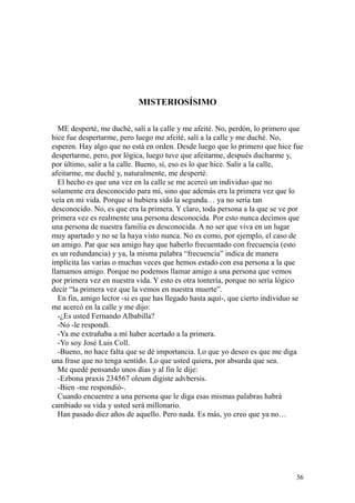 36
MISTERIOSÍSIMO
ME desperté, me duché, salí a la calle y me afeité. No, perdón, lo primero que
hice fue despertarme, pero luego me afeité, salí a la calle y me duché. No,
esperen. Hay algo que no está en orden. Desde luego que lo primero que hice fue
despertarme, pero, por lógica, luego tuve que afeitarme, después ducharme y,
por último, salir a la calle. Bueno, sí, eso es lo que hice. Salir a la calle,
afeitarme, me duché y, naturalmente, me desperté.
El hecho es que una vez en la calle se me acercó un individuo que no
solamente era desconocido para mí, sino que además era la primera vez que lo
veía en mi vida. Porque si hubiera sido la segunda… ya no sería tan
desconocido. No, es que era la primera. Y claro, toda persona a la que se ve por
primera vez es realmente una persona desconocida. Por esto nunca decimos que
una persona de nuestra familia es desconocida. A no ser que viva en un lugar
muy apartado y no se la haya visto nunca. No es como, por ejemplo, el caso de
un amigo. Par que sea amigo hay que haberlo frecuentado con frecuencia (esto
es un redundancia) y ya, la misma palabra “frecuencia” indica de manera
implícita las varias o muchas veces que hemos estado con esa persona a la que
llamamos amigo. Porque no podemos llamar amigo a una persona que vemos
por primera vez en nuestra vida. Y esto es otra tontería, porque no sería lógico
decir “la primera vez que la vemos en nuestra muerte”.
En fin, amigo lector -si es que has llegado hasta aquí-, que cierto individuo se
me acercó en la calle y me dijo:
-¿Es usted Fernando Albabilla?
-No -le respondí.
-Ya me extrañaba a mí haber acertado a la primera.
-Yo soy José Luis Coll.
-Bueno, no hace falta que se dé importancia. Lo que yo deseo es que me diga
una frase que no tenga sentido. Lo que usted quiera, por absurda que sea.
Me quedé pensando unos días y al fin le dije:
-Ezbona praxis 234567 oleum digiste advbersis.
-Bien -me respondió-.
Cuando encuentre a una persona que le diga esas mismas palabras habrá
cambiado su vida y usted será millonario.
Han pasado diez años de aquello. Pero nada. Es más, yo creo que ya no…
 