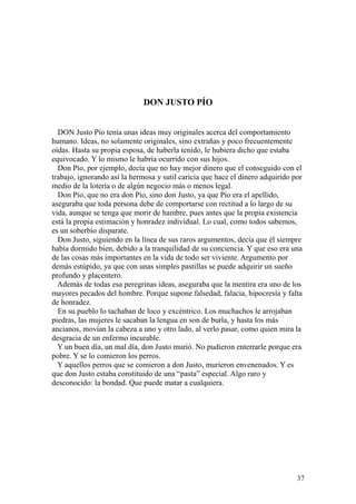 37
DON JUSTO PÍO
DON Justo Pío tenía unas ideas muy originales acerca del comportamiento
humano. Ideas, no solamente originales, sino extrañas y poco frecuentemente
oídas. Hasta su propia esposa, de haberla tenido, le hubiera dicho que estaba
equivocado. Y lo mismo le habría ocurrido con sus hijos.
Don Pío, por ejemplo, decía que no hay mejor dinero que el conseguido con el
trabajo, ignorando así la hermosa y sutil caricia que hace el dinero adquirido por
medio de la lotería o de algún negocio más o menos legal.
Don Pío, que no era don Pío, sino don Justo, ya que Pío era el apellido,
aseguraba que toda persona debe de comportarse con rectitud a lo largo de su
vida, aunque se tenga que morir de hambre, pues antes que la propia existencia
está la propia estimación y honradez individual. Lo cual, como todos sabemos,
es un soberbio disparate.
Don Justo, siguiendo en la línea de sus raros argumentos, decía que él siempre
había dormido bien, debido a la tranquilidad de su conciencia. Y que eso era una
de las cosas más importantes en la vida de todo ser viviente. Argumento por
demás estúpido, ya que con unas simples pastillas se puede adquirir un sueño
profundo y placentero.
Además de todas esa peregrinas ideas, aseguraba que la mentira era uno de los
mayores pecados del hombre. Porque supone falsedad, falacia, hipocresía y falta
de honradez.
En su pueblo lo tachaban de loco y excéntrico. Los muchachos le arrojaban
piedras, las mujeres le sacaban la lengua en son de burla, y hasta los más
ancianos, movían la cabeza a uno y otro lado, al verlo pasar, como quien mira la
desgracia de un enfermo incurable.
Y un buen día, un mal día, don Justo murió. No pudieron enterrarle porque era
pobre. Y se lo comieron los perros.
Y aquellos perros que se comieron a don Justo, murieron envenenados. Y es
que don Justo estaba constituido de una “pasta” especial. Algo raro y
desconocido: la bondad. Que puede matar a cualquiera.
 