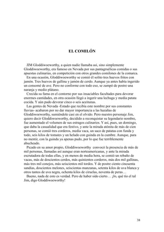 38
EL COMILÓN
JIM Gloddiwoeworthy, a quien nadie llamaba así, sino simplemente
Gloddiwoeworthy, era famoso en Nevada por sus pantagruélicas comidas o sus
apuestas culinarias, en competición con otros grandes comilones de la comarca.
En una ocasión, Gloddiwoeworthy se comió él solito tres huevos fritos con
jamón. Tres huevos de gallina y jamón de cerdo. Aunque ya antes había ingerido
un consomé de ave. Pero no conforme con todo eso, se zampó de postre una
naranja y medio plátano.
Crecida su fama en el contorno por sus insaciables facultades para devorar
enormes cantidades, en otra ocasión llegó a ingerir una lechuga y media patata
cocida. Y aún pudo devorar cinco o seis aceitunas.
Las gentes de Nevada -Estado que recibía este nombre por sus constantes
lluvias- acabaron por no dar mayor importancia a las hazañas de
Gloddiwoeworthy, sumiéndole casi en el olvido. Pero nuestro personaje Jim,
quiero decir Gloddiwoeworthy, decidido a reconquistar su legendario nombre,
fue aumentado el volumen de sus estragos culinarios. Y así, pues, un domingo,
que daba la casualidad que era festivo, y ante la mirada atónita de más de cien
personas, se comió tres corderos, media vaca, un saco de patatas con funda y
todo, seis kilos de tomates y un helado con guinda en la cumbre. Aunque, para
no mentir, con la guinda ya apenas pudo, por lo que fue terriblemente
abucheado.
Picado en su amor propio, Gloddiwoeworthy convocó la presencia de más de
mil personas, llamadas así aunque eran norteamericanas, y ante la mirada
escrutadora de todas ellas, y en menos de media hora, se comió un rebaño de
vacas, más de doscientos cerdos, más quinientos corderos, más dos mil gallinas,
más tres mil conejos, más seiscientos mil tordos. Y de postre ciento cincuenta
sandías, doscientos melones, seiscientas manzanas, setenta kilos de uva blanca y
otros tantos de uva negra, ochenta kilos de ciruelas, noventa de peras…
Bueno, nada de esto es verdad. Pero de haber sido cierto… ¡Jo, qué tío el tal
Jim, digo Gloddiwoeworthy!
 
