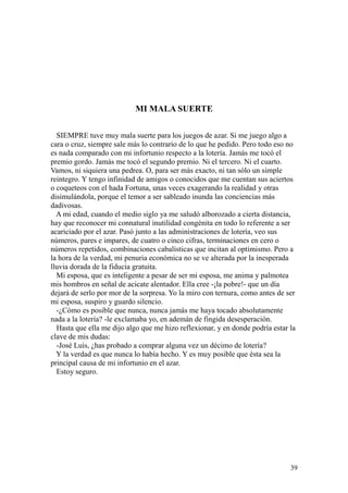 39
MI MALA SUERTE
SIEMPRE tuve muy mala suerte para los juegos de azar. Si me juego algo a
cara o cruz, siempre sale más lo contrario de lo que he pedido. Pero todo eso no
es nada comparado con mi infortunio respecto a la lotería. Jamás me tocó el
premio gordo. Jamás me tocó el segundo premio. Ni el tercero. Ni el cuarto.
Vamos, ni siquiera una pedrea. O, para ser más exacto, ni tan sólo un simple
reintegro. Y tengo infinidad de amigos o conocidos que me cuentan sus aciertos
o coqueteos con el hada Fortuna, unas veces exagerando la realidad y otras
disimulándola, porque el temor a ser sableado inunda las conciencias más
dadivosas.
A mi edad, cuando el medio siglo ya me saludó alborozado a cierta distancia,
hay que reconocer mi connatural inutilidad congénita en todo lo referente a ser
acariciado por el azar. Pasó junto a las administraciones de lotería, veo sus
números, pares e impares, de cuatro o cinco cifras, terminaciones en cero o
números repetidos, combinaciones cabalísticas que incitan al optimismo. Pero a
la hora de la verdad, mi penuria económica no se ve alterada por la inesperada
lluvia dorada de la fiducia gratuita.
Mi esposa, que es inteligente a pesar de ser mi esposa, me anima y palmotea
mis hombros en señal de acicate alentador. Ella cree -¡la pobre!- que un día
dejará de serlo por mor de la sorpresa. Yo la miro con ternura, como antes de ser
mi esposa, suspiro y guardo silencio.
-¿Cómo es posible que nunca, nunca jamás me haya tocado absolutamente
nada a la lotería? -le exclamaba yo, en ademán de fingida desesperación.
Hasta que ella me dijo algo que me hizo reflexionar, y en donde podría estar la
clave de mis dudas:
-José Luis, ¿has probado a comprar alguna vez un décimo de lotería?
Y la verdad es que nunca lo había hecho. Y es muy posible que ésta sea la
principal causa de mi infortunio en el azar.
Estoy seguro.
 