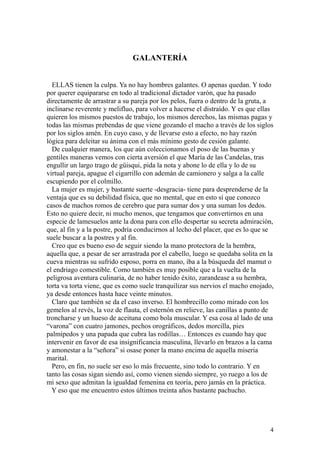 4
GALANTERÍA
ELLAS tienen la culpa. Ya no hay hombres galantes. O apenas quedan. Y todo
por querer equipararse en todo al tradicional dictador varón, que ha pasado
directamente de arrastrar a su pareja por los pelos, fuera o dentro de la gruta, a
inclinarse reverente y melifluo, para volver a hacerse el distraído. Y es que ellas
quieren los mismos puestos de trabajo, los mismos derechos, las mismas pagas y
todas las mismas prebendas de que viene gozando el macho a través de los siglos
por los siglos amén. En cuyo caso, y de llevarse esto a efecto, no hay razón
lógica para deleitar su ánima con el más mínimo gesto de cesión galante.
De cualquier manera, los que aún coleccionamos el poso de las buenas y
gentiles maneras vemos con cierta aversión el que María de las Candelas, tras
engullir un largo trago de güisqui, pida la nota y abone lo de ella y lo de su
virtual pareja, apague el cigarrillo con ademán de camionero y salga a la calle
escupiendo por el colmillo.
La mujer es mujer, y bastante suerte -desgracia- tiene para desprenderse de la
ventaja que es su debilidad física, que no mental, que en esto sí que conozco
casos de machos romos de cerebro que para sumar dos y una suman los dedos.
Esto no quiere decir, ni mucho menos, que tengamos que convertirnos en una
especie de lamesuelos ante la dona para con ello despertar su secreta admiración,
que, al fin y a la postre, podría conducirnos al lecho del placer, que es lo que se
suele buscar a la postres y al fin.
Creo que es bueno eso de seguir siendo la mano protectora de la hembra,
aquella que, a pesar de ser arrastrada por el cabello, luego se quedaba solita en la
cueva mientras su sufrido esposo, porra en mano, iba a la búsqueda del mamut o
el endriago comestible. Como también es muy posible que a la vuelta de la
peligrosa aventura culinaria, de no haber tenido éxito, zarandease a su hembra,
torta va torta viene, que es como suele tranquilizar sus nervios el macho enojado,
ya desde entonces hasta hace veinte minutos.
Claro que también se da el caso inverso. El hombrecillo como mirado con los
gemelos al revés, la voz de flauta, el esternón en relieve, las canillas a punto de
troncharse y un hueso de aceituna como bola muscular. Y esa cosa al lado de una
“varona” con cuatro jamones, pechos orográficos, dedos morcilla, pies
palmípedos y una papada que cubra las rodillas… Entonces es cuando hay que
intervenir en favor de esa insignificancia masculina, llevarlo en brazos a la cama
y amonestar a la “señora” si osase poner la mano encima de aquella miseria
marital.
Pero, en fin, no suele ser eso lo más frecuente, sino todo lo contrario. Y en
tanto las cosas sigan siendo así, como vienen siendo siempre, yo ruego a los de
mi sexo que admitan la igualdad femenina en teoría, pero jamás en la práctica.
Y eso que me encuentro estos últimos treinta años bastante pachucho.
 