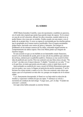 41
EL SORDO
JOSÉ María González Castrillo, vasco de nacimiento y también en ejercicio,
era el sordo más original que jamás haya parido mujer de esposo. Yo lo conocí
en casa de un tal Lenocinio, allá por los años cincuenta, cuando todavía no se
podía llamar a las cosas por su nombre. Estaba casado con una mujer y era el
padre de su propio hijo. A veces su esposa le recriminaba por las muchas palizas
que le propinaba sin el menor motivo justificable. Pero él seguía asestándole
golpes bajos, haciendo caso omiso de gritos y lamentos. Sus amigos le
gritábamos en las mismas cuencas de los oídos, criticando negativamente su
comportamiento de sádico esposo. Pero José María jamás oyó ninguno de
nuestros ruegos.
En una ocasión en que yo me hallaba en un lamentable estado financiero,
recurrí a él en demanda de ayuda, pero ni una sola de las palabras que salieron
de mi boca, entraron por su pabellón auditivo. Entonces se me ocurrió la feliz
idea de pedírselo por escrito. Pero me contestó con una finta cínica sin par. “No
sé leer”, me dijo con el mayor descaro. Y añadió: “Léemelo en voz alta.” Y eso
es lo que hice, en tanto que ponía cara de nada y como si nada fuera con él.
Aprovechando su condición de vasco, recurrí al Orfeón Donostiarra para que,
con mi ayuda y sus voces, le llegara mi petición de auxilio monetario. Y así lo
hicimos los ciento treinta y cuatro a la vez. Pero nos contestó, más cínico que
nunca, que se lo leyéramos en más alta voz, porque era incapaz de oír la menor
sílaba.
Y yo, francamente desesperado, le llamé en voz baja toda la colección de
insultos y vejaciones verbales de que era capaz. Y entonces se volvió y
recriminó mi conducta de mal amigo. “Luego oyes, ¿no?, le dije. “Cuando me
conviene”, contestó.
Así supe cómo había amasado su enorme fortuna.
 